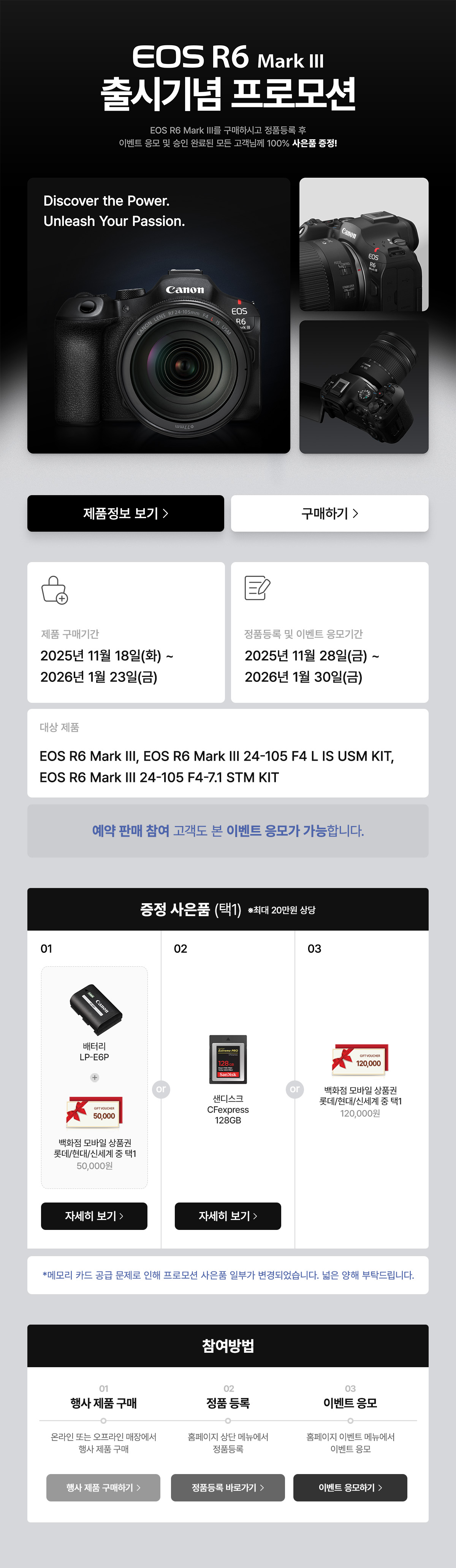 EOS R6 MARK 3 출시기념 프로모션. 구매하시고 정품등록 후 이벤트 응모 및 승인 완료된 모든 고객님께 100% 사은품 증정. 제품 구매기간은 2025년 11월 6일 목요일부터 2026년 1월 23일 금요일까지. 정품등록 및 이벤트 응모기간은 2025년 11월 28일 금요일부터 2026년 1월 30일 금요일까지. 증정 사은품 배터리 LP-E6P + 샌디스크 SD UHS-II V60 64GB, 샌디스크 Cfexpress 128G, 모바일 상품권 120,000원 중 택 1.