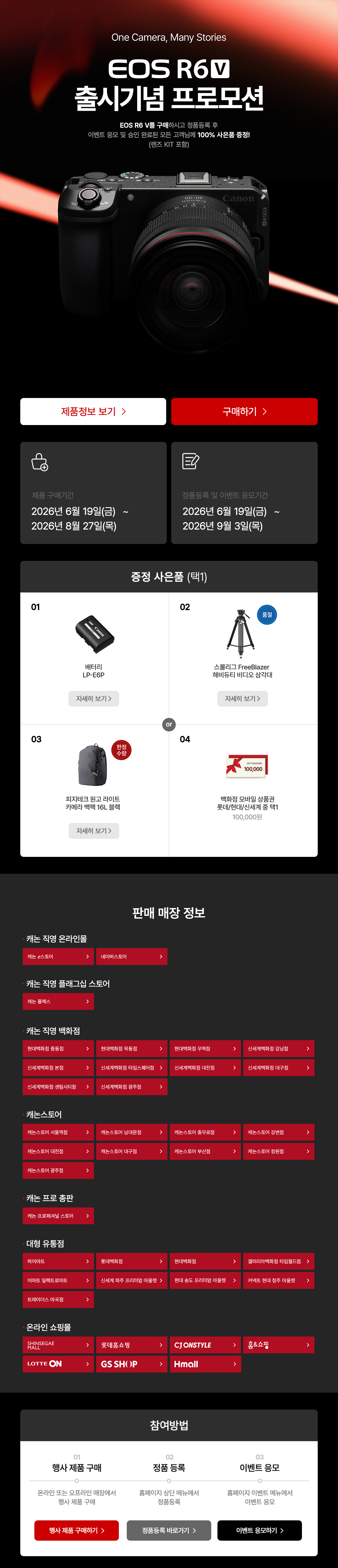 EOS R6 V 출시기념 프로모션. 구매하시고 정품등록 후 이벤트 응모 및 승인 완료된 모든 고객님께 100% 사은품 증정. 제품 구매기간은 2026년 6월 11일 목요일부터 2026년 8월 27일 목요일까지. 정품등록 및 이벤트 응모기간은 2026년 6월 11일 목요일부터 2026년 9월 3일 목요일까지. 증정 사은품 배터리 LP-E6P, 스몰리그 FreeBlazer 해비듀티 비디오 삼각대, 피지테크 원고 라이트 카메라 백팩 16L 블랙, 모바일 상품권 100,000원 중 택 1.