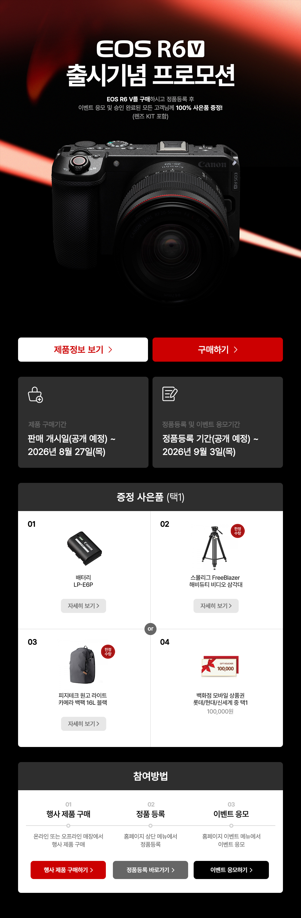 EOS R6 V 출시기념 프로모션. 구매하시고 정품등록 후 이벤트 응모 및 승인 완료된 모든 고객님께 100% 사은품 증정. 제품 구매기간은 2026년 6월 11일 목요일부터 2026년 8월 27일 목요일까지. 정품등록 및 이벤트 응모기간은 2026년 6월 11일 목요일부터 2026년 9월 3일 목요일까지. 증정 사은품 배터리 LP-E6P, 스몰리그 FreeBlazer 해비듀티 비디오 삼각대, 피지테크 원고 라이트 카메라 백팩 16L 블랙, 모바일 상품권 100,000원 중 택 1.
