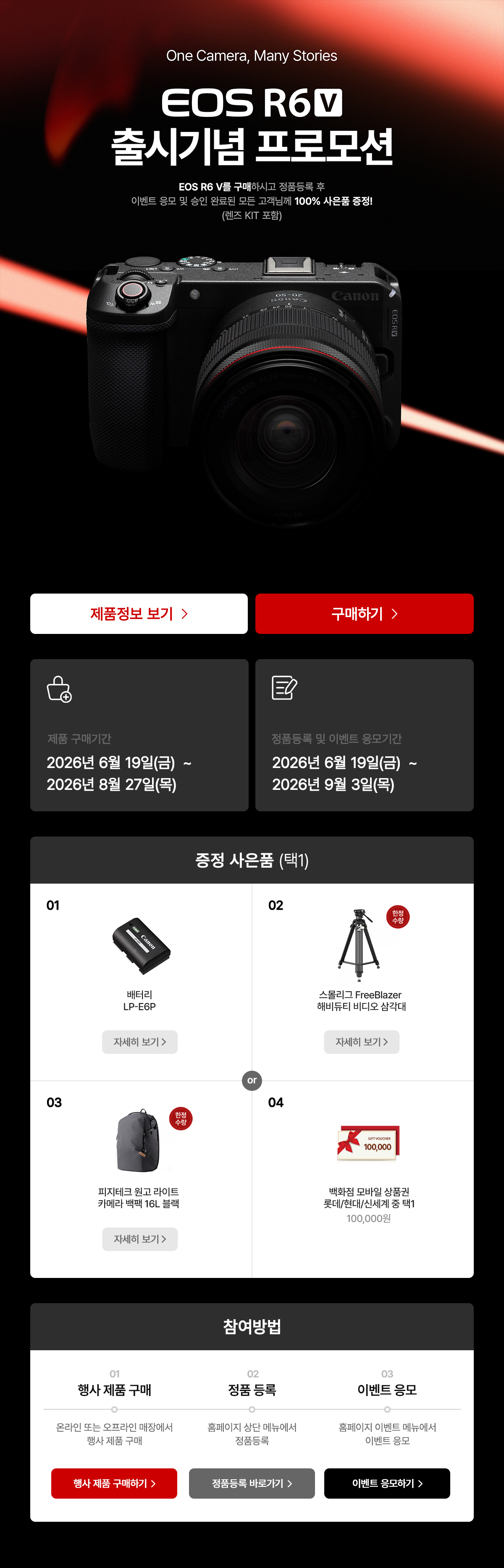 EOS R6 V 출시기념 프로모션. 구매하시고 정품등록 후 이벤트 응모 및 승인 완료된 모든 고객님께 100% 사은품 증정. 제품 구매기간은 2026년 6월 19일 금요일부터 2026년 8월 27일 목요일까지. 정품등록 및 이벤트 응모기간은 2026년 6월 19일 금요일부터 2026년 9월 3일 목요일까지. 증정 사은품 배터리 LP-E6P, 스몰리그 FreeBlazer 해비듀티 비디오 삼각대, 피지테크 원고 라이트 카메라 백팩 16L 블랙, 모바일 상품권 100,000원 중 택 1.
