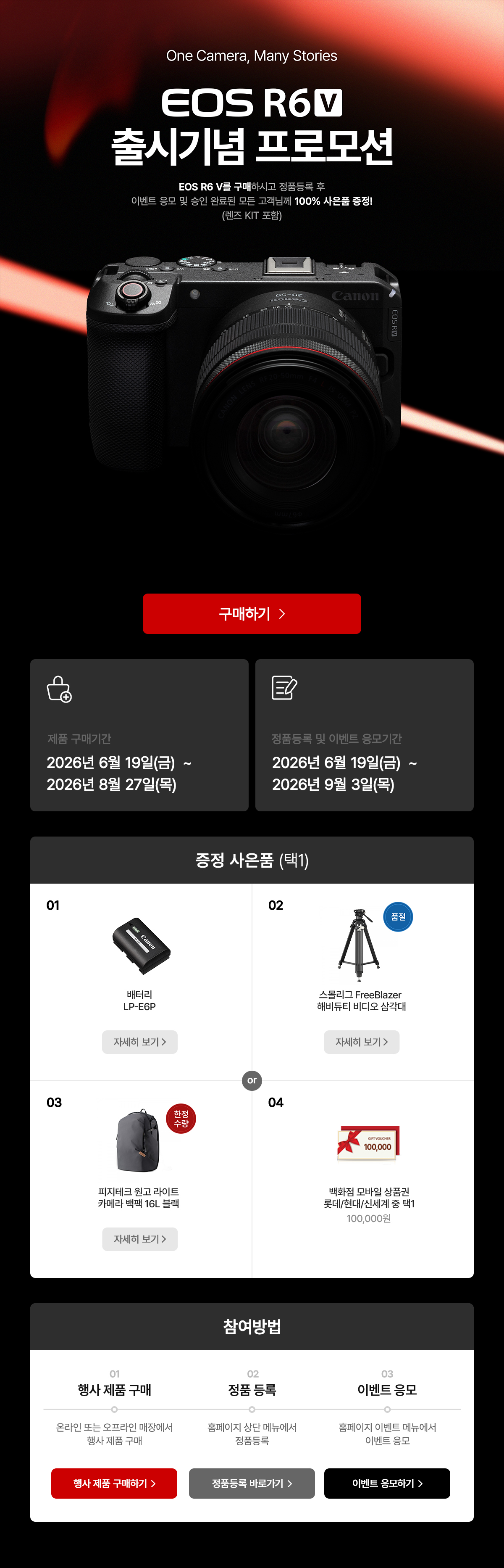 EOS R6 V 출시기념 프로모션. 구매하시고 정품등록 후 이벤트 응모 및 승인 완료된 모든 고객님께 100% 사은품 증정. 제품 구매기간은 2026년 6월 19일 금요일부터 2026년 8월 27일 목요일까지. 정품등록 및 이벤트 응모기간은 2026년 6월 19일 금요일부터 2026년 9월 3일 목요일까지. 증정 사은품 배터리 LP-E6P, 스몰리그 FreeBlazer 해비듀티 비디오 삼각대, 피지테크 원고 라이트 카메라 백팩 16L 블랙, 모바일 상품권 100,000원 중 택 1.