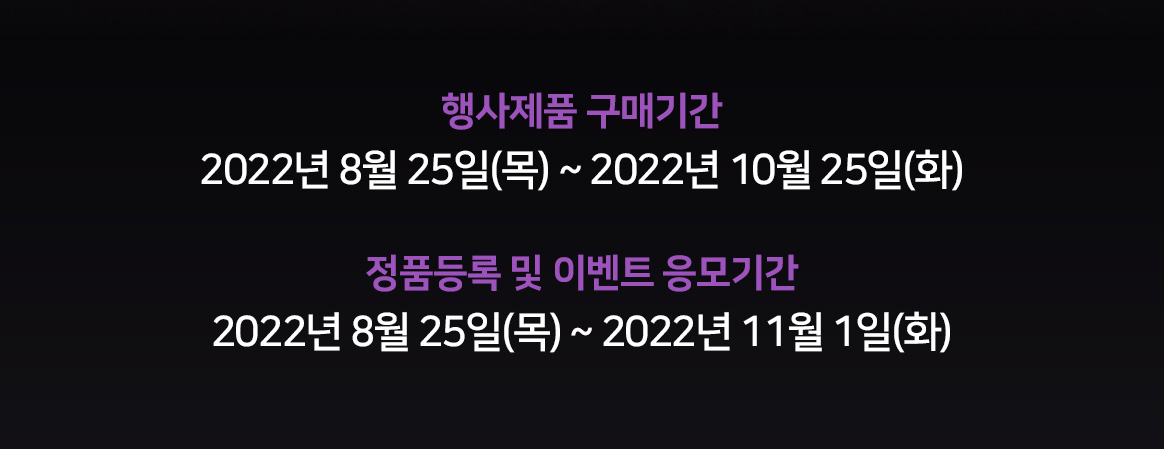 행사제품 구매기간 : 22년 8월 25일(목) ~ 22년 10월 25일(화), 정품등록 및 이벤트 응모기간 22년 8월 25일(목) ~ 22년 11월 1일(화)