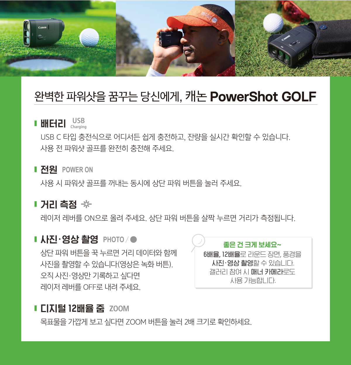 완벽한 파워샷을 꿈꾸는 당신에게, 캐논 PowerShot GOLF. 배터리는 USB C 타입 충전식으로 어디서든 쉽게 충전하고, 잔량을 실시간 확인할 수 있습니다. 사용 전 파워샷 골프를 완전히 충전해 주세요. 전원 POWER ON 사용 시 파워샷 골프를 꺼내는 동시에 상단 파워 버튼을 눌러 주세요. 거리 측정은 레이저 레버를 ON으로 올려 주세요. 상단 파워 버튼을 살짝 누르면 거리가 측정됩니다. 상단 파워 버튼을 꾹 누르면 거리 데이터와 함께 사진을 촬영할 수 있습니다.(영상은 녹화 버튼) 오직 사진, 영상만 기록하고 싶다면 레이저 레버를 OFF로 내려 주세요. 디지털 12배율 줌기능으로 목표물을 가깝게 보고 싶다면 ZOOM 버튼을 눌러 2배 크기로 확인하세요. 좋은 건 크게 보세요~ 6배율, 12배율로 라운드 장면과 풍경을 사진 영상 촬영할 수 있습니다. 갤러리 참여 시 매너 카메라로도 사용 가능합니다.