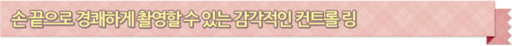 손끝으로 경쾌하게 촬영할 수 있는 감각적인 컨트롤 링
