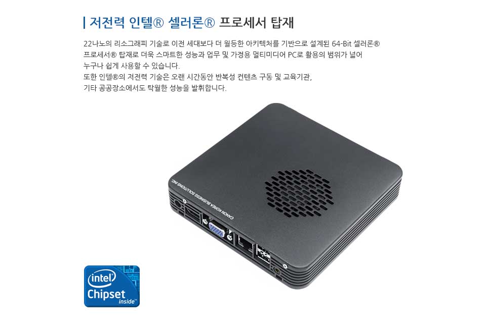 저전력 인텔® 셀러론® 프로레서 탑재 22나노의 리소그래피 기술로 이전 세대보다 더 월등한 아키텍처를 기반으로 설계된 64-Bit 셀러론® 프로세서® 탑재로 더욱 스마트한 성능과 업무 및 가정용 멀티미디어 PC로 활용의 범위가 넓어 누구나 쉽게 사용할 수 있습니다. 또한 인텔®의 저전력 기술은 오랜 시간동안 반복성 컨텐츠 그동 및 교육기관,기타 공공장소에도 탁월한 성능을 발휘합니다.