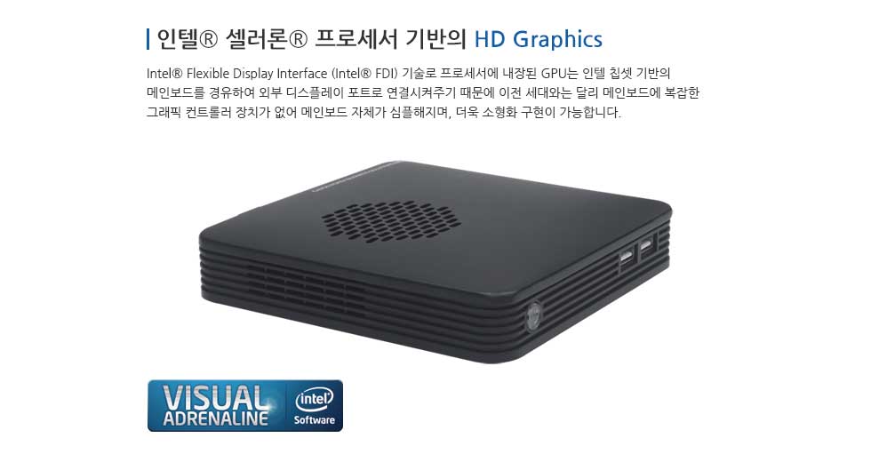 인텔® 셀러론® 프로세서 기반의 HD Graphics Intel® Flexible Display interface (Intel® FDI) 기술로 프로세서에 내장된 GPU 는 인텔 칩셋 기반의 메인보드를 경유하여 외부 디스플레이 포트로 연결시켜주기 때문에 이전 세대와는 달리 메인보드에 복잡한 그래픽 컨트롤러 장치가 없어 메인모드 자체가 심플해지며, 더욱 소형화 구현이 가능합니다.