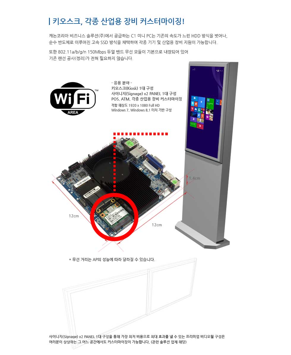 키오스크, 각종 산업용 장비 커스터마이징! 캐논코리아 비즈니스 솔루션(주)에서 공급하는 C1 미니PC는 기존의 속도가 느린 HDD 방식을 벗어나, 순수 반도체로 이루어진 고속 SSD 방식을 채택하여 각종 기기 및 산업용 장비 지원이 가능합니다. 또한 802.11a/b/g/n 150Mbps 듀얼 밴드 무선 모듈이 기본으로 내장되어 있어 기존 랜선 공사(정리)가 전혀 필요하지 않습니다.