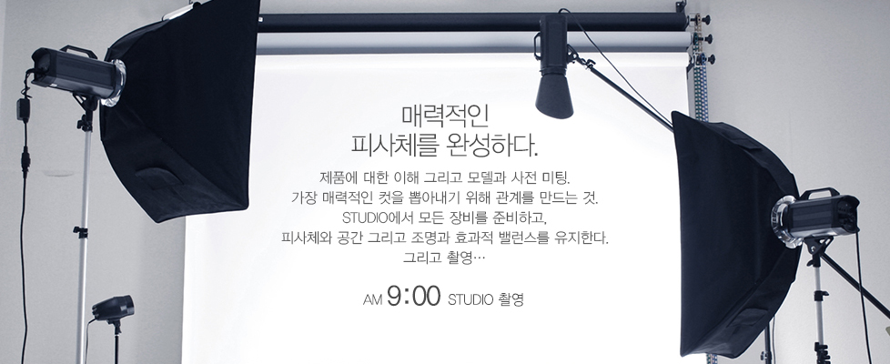 매력적인 피사체를 완성하다.제품에 대한 이해 그리고 모델과 사전 미팅.가장 매력적인 컷을 뽑아내기 위해 관계를 만드는것STUDIO에서 모든 장비를 준비하고, 피사체와 공간 그리고 조명과 효과적 밸런스를 유지한다. 그리고 촬영... AM9:00 STUDIO촬영