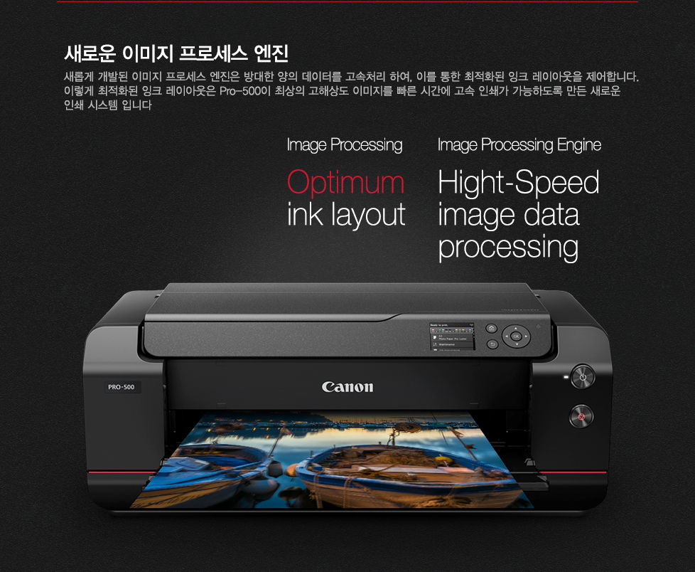 새로운 이미지 프로세스 엔진새롭게 개발된 이미지 프로세스 엔진은 방대한 데이터를 고속처리하여, 이를 통한 최적화된 잉크 레이아웃을 제어합니다. 이렇게 최적화된 잉크 레이아웃은 pro-500이 최상의 고해상도 이미지를 빠른 시간에 고속 인쇄가 가능하도록 만든 새로운 인쇄 시스템 입니다.