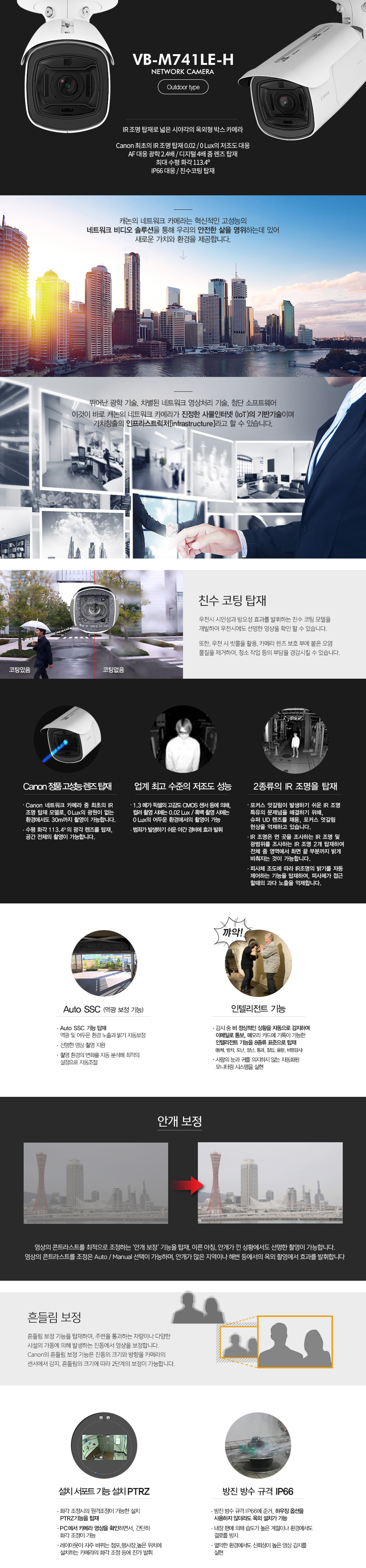 VB-M741LE-H NETWORK CAMERAIR 조명 탑재, 넓은 시야각의 옥외형 박스 카메라Canon 최초의 IR 조명 탑재 (0.02 / 0 Lux)AF 대응 광학 2.4배 / 디지털 4배 줌 렌즈 탑재최대 수평 화각 113.4ºIP66 대응친수코팅 탑재Canon 정품 고성능 렌즈 탑재Canon 네트워크 카메라 중 최초의 IR 조명 탑재 모델로,0 Lux의 광원이 없는 환경에서도 30m까지 촬영이 가능합니다.또한 수평 화각 113.4º의 광각 렌즈를 탑재, 공간 전체의 촬영이 가능합니다.업계 최고 수준의 저조도 성능1.3 메가 픽셀의 고감도 CMOS 센서 등에 의해, 컬러 촬영 시에는 0.02 Lux, 흑백 촬영 시에는 0Lux의 어두운 환경에서의 촬영이 가능하여 범죄가 발생하기 쉬운 야간 경비에 효과를 발휘합니다. 2종류의 IR 조명을 탑재포커스 엇갈림이 발생하기 쉬운 IR 조명 특유의 문제점을해결하기 위해, 슈퍼 UD 렌즈를 채용, 포커스 엇갈림 현상을 억제하고 있습니다. 또한, IR 조명은 먼 곳을 조사하는 IR 조명 및 광범위를 조사하는 IR 조명 2개를 탑재하여, 전체 줌 영역에서 화면 끝 부분까지 밝게 비춰지는 것이 가능합니다.또한 피사체 조도에 따라 IR 조명의 밝기를 자동 제어하는 기능을 탑재하여, 피사체가 접근 할때의 과다 노출을 억제합니다.Auto SSC (역광 보정 기능)역광 및 어두운 환경에서 노출 보정과 밝기 보정을 자동 조정하는 Auto SSC 기능을 탑재, 보다 선명한 영상 촬영을 지원합니다.Auto SSC 기능을 통해, 햇빛이 강한 지역 등 다양한 촬영 환경의 변화를 자동 분석, 최적의 설정으로 자동 조정합니다.인텔리전트 기능감시 중 비 정상적인 상황을 자동으로 감지하여 이메일로 통보하거나 메모리 카드에 기록이 가능한 인텔리전트 기능을 8종류 표준 탑재 하였습니다.(동체, 방치, 도난, 장난, 통과, 침입, 음량, 비명 감지)사람의 눈과 귀를 의지하지 않는 자동화된 모니터링 시스템을 실현하고 감시의 효율화에 기여합니다.흔들림 보정흔들림 보정 기능을 탑재하여, 주변을 통과하는 차량이나 다양한 시설의 가동에 의해 발생하는 진동에서 영상을 보정합니다.Canon의 흔들림 보정 기능은 진동의 크기와 방향을 카메라의 센서에서 감지, 흔들림의 크기에 따라 2단계의 보정이 가능합니다.안개 보정영상의 콘트라스트를 최적으로 조정하는 ‘안개 보정’ 기능을 탑재, 이른 아침, 안개가 낀 상황에서도 선명한 촬영이 가능합니다.영상의 콘트라스트를 조정은 Auto / Manual 선택이 가능하며,안개가 많은 지역이나 해변 등에서의 옥외 촬영에서 효과를 발휘합니다.설치 서포트 기능 설치PTRZ고정 모델임에도 불구하고, 화각 조정시의 원격 조정이 가능한 설치PTRZ 기능을 탑재 하였습니다.PC에서 카메라 영상을 확인하면서, 간단히 화각 조정이 가능하기 때문에, 1인으로도 쉽게 설치가 가능합니다.레이아웃이 자주 바뀌는 점포, 행사장, 높은 위치에 설치하는카