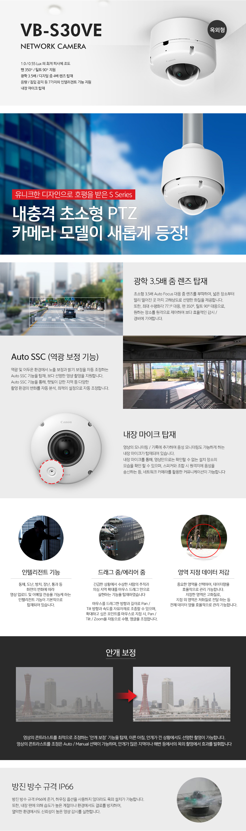 VB-S30VE NETWORK CAMERA유니크한 디자인으로 호평을 받은 S Series에옥외 설치가 가능한 내충격 모델이 새롭게 등장!1.0 / 0.55 Lux 의 최저 피사체 조도팬 350º / 틸트 90º 지원광학 3.5배 / 디지털 줌 4배 렌즈 탑재음량 / 침입 감지 등 7가지의 인텔리전트 기능 지원내장 마이크 탑재광학 3.5배 줌 렌즈 탑재초소형 3.5배 Auto Focus 대응 줌 렌즈를 부착하여, 넓은 장소부터 멀리 떨어진 곳 까지 고해상도로 선명한 화질을 제공합니다. 또한, 최대 수평화각 77.1º 대응, 팬 350º, 틸트 90º 대응으로, 원하는 장소를 원격으로 제어하여 보다 효율적인 감시 / 경비에 기여합니다. Auto SSC (역광 보정 기능)역광 및 어두운 환경에서 노출 보정과 밝기 보정을 자동 조정하는 Auto SSC 기능을 탑재, 보다 선명한 영상 촬영을 지원합니다.Auto SSC 기능을 통해, 햇빛이 강한 지역 등 다양한 촬영 환경의 변화를 자동 분석, 최적의 설정으로 자동 조정합니다.내장 마이크 탑재영상의 모니터링 / 기록에 추가하여 음성 모니터링도 가능하게 하는 내장 마이크가 탑재되어 있습니다. 내장 마이크를 통해, 영상만으로는 확인할 수 없는 설치 장소의 모습을 확인 할 수 있으며, 스피커와 조합 시 원격지에 음성을 송신하는 등, 네트워크 카메라를 활용한 커뮤니케이션이 가능합니다.인텔리전트 기능동체, 도난, 방치, 장난, 통과 등 화면의 변화에 따라 영상 업로드 및 이메일 전송을 가능케 하는 인텔리전트 기능이 기본적으로 탑재되어 있습니다.드래그 줌 / 에리어 줌긴급한 상황에서 수상한 사람의 추적과 의심 지역 확대를 마우스 드래그 만으로 실현하는 기능을 탑재하였습니다.마우스를 드래그한 방향과 길이로 Pan / Tilt 방향과 속도를 자유자재로 조종할 수 있으며, 확대하고 싶은 포인트를 마우스로 지정 시, Pan / Tilt / Zoom을 자동으로 수행, 앵글을 조정합니다.영역 지정 데이터 저감중요한 영역을 선택하여, 데이터량을 효율적으로 관리 가능합니다. 지정한 영역은 고화질로, 지정 외 영역은 저화질로 전달 하는 등 전체 데이터 양을 효율적으로 관리 가능합니다.안개 보정영상의 콘트라스트를 최적으로 조정하는 ‘안개 보정’ 기능을 탑재, 이른 아침, 안개가 낀 상황에서도 선명한 촬영이 가능합니다.영상의 콘트라스트를 조정은 Auto / Manual 선택이 가능하며,안개가 많은 지역이나 해변 등에서의 옥외 촬영에서 효과를 발휘합니다.방진 방수 규격 IP66방진 방수 규격 IP66에 준거, 하우징 옵션을 사용하지 않더라도 옥외 설치가 가능합니다. 또한, 내장 팬에 의해 습도가 높은 계절이나 환경에서도 결로를 방지하여, 열악한 환경에서도 신뢰성이 높은 영상 감시를 실현합니다.