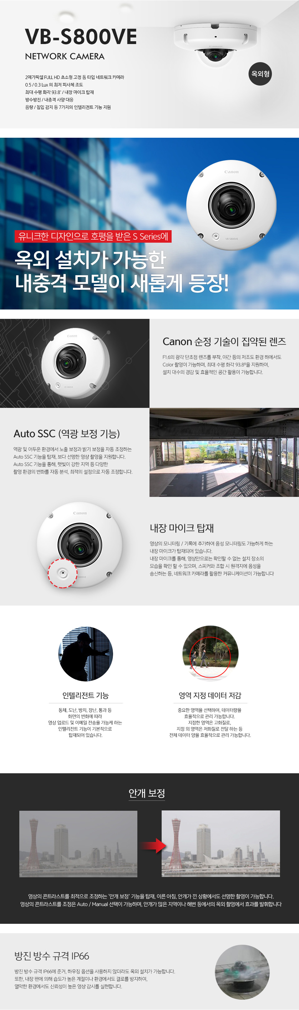 VB-S800VE NETWORK CAMERA (옥외형)주요 특장점 : 2메가 픽셀 FULL HD 초소형 고정 돔 타입 네트워크 카메라, 0.5/0.3 Lux의 최저 피사체 조도, 최대 수평 화각 93.8º/내장 마이크 탑재, 방수방진/내충격 사양 대응, 음량/침입 감지 등 7가지의 인텔리전트 기능 지원, 내장 마이크 탑재유니크한 디자인으로 호평을 받은 S Series옥외 설치가 가능한 내충격 모델이 새롭게 등장!Cannon 순정 기술이 집약된 렌즈 : F1.6의 광각 단초점 렌즈를 부착, 야간 등의 저조도 환경 하에서도 Color 촬영이 가능하며, 최대 수평 화각 93.8º을 지원하여, 설치 대수의 경감 및 효율적인 공간 활용이 가능합니다.Auto SSC (역광 보정 기능) : 역광 및 어두운 환경에서 노출 보정과 밝기 보정을 자동 조정하는 Auto SSC 기능을 탑재, 보다 선명한 영상 촬영을 지원합니다.Auto SSC 기능을 통해, 햇빛이 강한 지역 등 다양한 촬영 환경의 변화를 자동 분석, 최적의 설정으로 자동 조정합니다.내장 마이크 탑재 : 영상의 모니터링/기록에 추가하여 음성 모니터링도 가능하게 하는 내장 마이크가 탑재되어 있습니다. 내장 마이크를 통해, 영상만으로는 확인할 수 없는 설치 장소의 모습을 확인 할 수 있으며, 스피커와 조합 시 원격지에 음성을 송신하는 등, 네트워크 카메라를 활용한 커뮤니케이션이 가능합니다인텔리전트 기능 : 동체, 도난, 방치, 장난, 통과 등 화면의 변화에 따라 영상 업로드 및 이메일 전송을 가능케 하는 인텔리전트 기능이 기본적으로 탑재되어 있습니다.영역 지정 데이터 저감 : 중요한 영역을 선택하여, 데이터량을 효율적으로 관리 가능합니다. 지정한 영역은 고화질로, 지정 외 영역은 저화질로 전달 하는 등 전체 데이터 양을 효율적으로 관리 가능합니다.안개 보정 : 영상의 콘트라스트를 최적으로 조정하는 ‘안개 보정’ 기능을 탑재, 이른 아침, 안개가 낀 상황에서도 선명한 촬영이 가능합니다.영상의 콘트라스트를 조정은 Auto / Manual 선택이 가능하며, 안개가 많은 지역이나 해변 등에서의 옥외 촬영에서 효과를 발휘합니다. (안개보정 전/후 비교 사진)방진 방수 규격 IP66 : 방진 방수 규격 IP66에 준거, 하우징 옵션을 사용하지 않더라도 옥외 설치가 가능합니다. 또한, 내장 팬에 의해 습도가 높은 계절이나 환경에서도 결로를 방지하여, 열악한 환경에서도 신뢰성이 높은 영상 감시를 실현합니다.