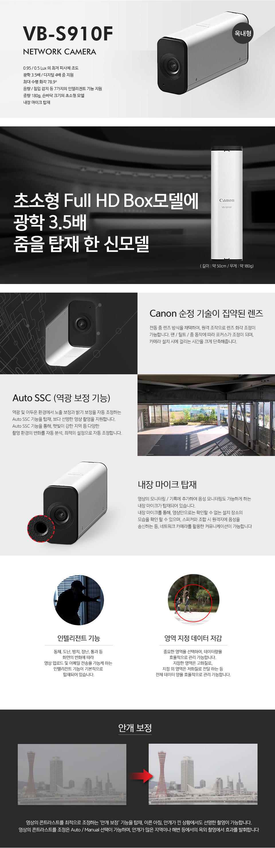 VB-S910F NETWORK CAMERA (옥내형)주요 특장점 : 0.95/0.5 Lux 의 최저 피사체 조도, 광학 3.5배/디지털 4배 줌 지원, 최대 수평 화각 78.9º, 음량/침입 감지 등 7가지의 인텔리전트 기능 지원, 중량 180g, 손바닥 크기의 초소형 모델, 내장 마이크 탑재초소형 Full HD Box모델에 광학 3.5배줌을 탑재 한 신모델 (길이:약 50cm / 무게:약 180g)Canon 순정 기술이 집약된 렌즈 : 전동 줌 렌즈 방식을 채택하여, 원격 조작으로 렌즈 화각 조정이 가능합니다. 팬/틸트/줌 동작에 따라 포커스가 조정이 되며, 카메라 설치 시에 걸리는 시간을 크게 단축해줍니다.Auto SSC (역광 보정 기능) : 역광 및 어두운 환경에서 노출 보정과 밝기 보정을 자동 조정하는 Auto SSC 기능을 탑재, 보다 선명한 영상 촬영을 지원합니다.Auto SSC 기능을 통해, 햇빛이 강한 지역 등 다양한 촬영 환경의 변화를 자동 분석, 최적의 설정으로 자동 조정합니다.내장 마이크 탑재 : 영상의 모니터링 / 기록에 추가하여 음성 모니터링도 가능하게 하는 내장 마이크가 탑재되어 있습니다. 내장 마이크를 통해, 영상만으로는 확인할 수 없는 설치 장소의 모습을 확인 할 수 있으며, 스피커와 조합 시 원격지에 음성을 송신하는 등, 네트워크 카메라를 활용한 커뮤니케이션이 가능합니다인텔리전트 기능 : 동체, 도난, 방치, 장난, 통과 등 화면의 변화에 따라 영상 업로드 및 이메일 전송을 가능케 하는 인텔리전트 기능이 기본적으로 탑재되어 있습니다.영역 지정 데이터 저감 : 중요한 영역을 선택하여, 데이터량을 효율적으로 관리 가능합니다. 지정한 영역은 고화질로, 지정 외 영역은 저화질로 전달 하는 등 전체 데이터 양을 효율적으로 관리 가능합니다.안개 보정 : 영상의 콘트라스트를 최적으로 조정하는 ‘안개 보정’ 기능을 탑재, 이른 아침, 안개가 낀 상황에서도 선명한 촬영이 가능합니다.영상의 콘트라스트를 조정은 Auto / Manual 선택이 가능하며, 안개가 많은 지역이나 해변 등에서의 옥외 촬영에서 효과를 발휘합니다. (안개보정 전/후 비교 사진)