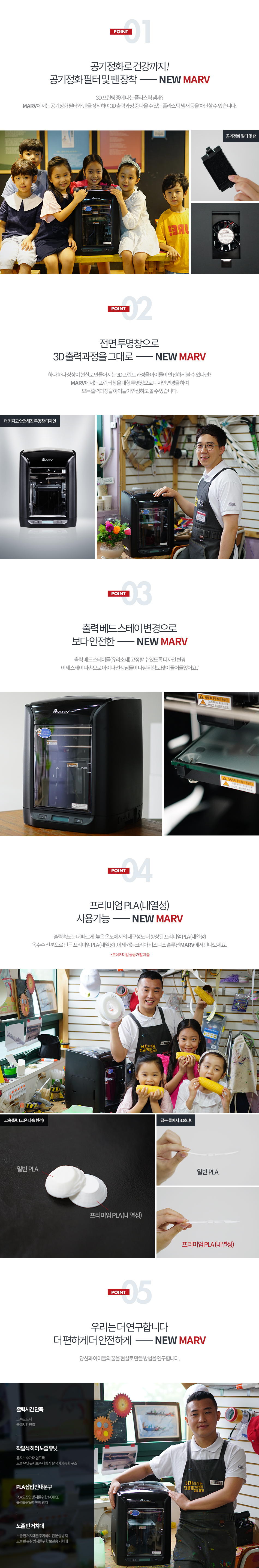 Point1. 공기정화로 건강까지! 공기정화 필터 및 팬 장착3D 프린팅 중에 나는 플라스틱 냄새? MARV에서는 공기정화 필터와 팬을 장착하여 3D 출력과정 중 나올 수 있는 플라스틱 냄새 등을 차단할 수 있습니다.Point2. 전면 투명창으로 3D 출력과정을 그대로 하나 하나 상상이 현실로 만들어지는 3D 프린트 과정을 아이들이 안전하게 볼 수 있다면? MARV에서는 프린터 창을 대형 투명창으로 디자인을 변경하여 모든 출력과정을 아이들이 안심하고 볼 수 있습니다.Point3. 출력 베드 스테이 변경으로 보다 안전한출력 베드 스테이를(유리소재) 고정할 수 있도록 디자인 변경, 이제 스테이 파손으로 아이나 선생님들이 다칠 위험도 많이 줄어들었어요!Point4. 프리미엄 PLA(내열성) 사용 가능출력속도는 더 빠르게, 높은 온도에서의 내구성도 더 향상된 프리미엄 PLA(내열성) 옥수수 전분으로 만든 프리미엄 PLA(내열성), 이제 캐논코리아 비즈니스솔루션 MARV에서 만나보세요. (롯데케미칼 공동 개발 제품)Point5. 우리는 더 연구합니다. 더 편하게 더 안전하게당신과 아이들의 꿈을 현실로 만들 방법을 연구합니다.출력시간 단축(고속모드시 출력시간 단축), 착탈식 히터 노즐 유닛(유지보수가 더 쉽도록 노즐 유닛 유지 보수 시 쉽게 탈착이 가능한 구조), PLA 삽입 안내 문구(PLA 오삽입 방지를 위한 NOTICE 출력 불량을 미연에 방지), 노즐 핀 거치대(노즐 핀 거치대를 추가하여 노즐 핀 분실 방지를 위한 보관용 거치대)
