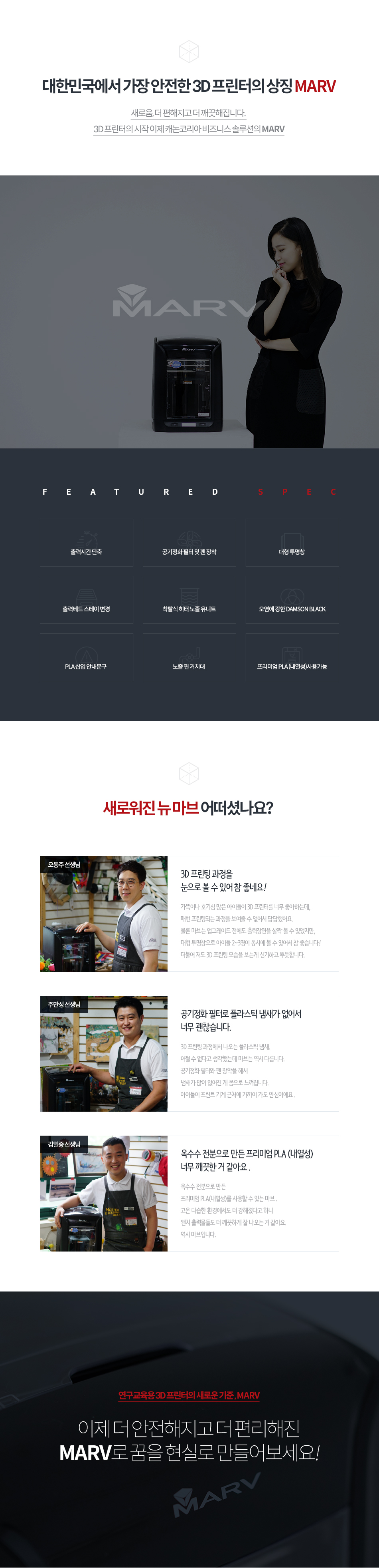 대한민국에서 가장 안전한 3D 프린터의 상징 MARV새로움, 더 편해지고 더 깨끗해 집니다. 3D 프린터의 시작 이제 캐논코리아 비즈니스 솔루션의 MARV새로워진 뉴 마브 어떠셨나요?오동주 선생님 인터뷰 - 3D 프린팅 과정을 눈으로 볼 수 있어 참 좋네요! 가뜩이나 호기심 많은 아이들이 3D 프린터를 너무 좋아하는데, 매번 프린팅되는 과정을 보여줄 수 없어서 답답했어요. 물론 마브는 업그레이드 전에도 출력장면을 살짝 볼 수 있었지만, 대형 투명창으로 아이들이 2~3명이 동시에 볼 수 있어서 참 좋습니다! 더불어 저도 3D 프린팅 모습을 보는게 신기하고 뿌듯합니다.주만성 선생님 인터뷰 - 공기정화 필터로 플라스틱 냄새가 없어서 너무 괜찮습니다. 3D 프린팅 과정에서 나오는 플라스틱 냄새. 어쩔 수 없다고 생각했는데 마브는 역시 다릅니다. 공기정화 필터와 팬 장착을 해서 냄새가 많이 없어진 게 몸으로 느껴집니다. 아이들이 프린트 기계 근처에 가도 안심이에요.김일중 선생님 인터뷰 - 옥수수 전분으로 만든 프리미엄 PLA(내열성) 너무 깨끗한거 같아요. 옥수수 전분으로 만든 프리미엄 PLA(내열성)를 사용할 수 있는 마브. 고온 다습한 환경에서도 더 강해졌다고 하니 왠지 출력문들도 더 깨끗하게 잘 나오는 거 같아요. 역시 마브입니다.이제 더 안전해지고 더 편리해진 MARV로 꿈을 현실로 만들어보세요!