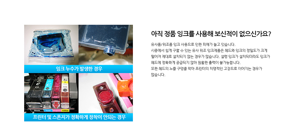 아직 정품 잉크를 사용해 보신적이 없으신가요?유사품/위조품 잉크 사용으로 인한 피해가 늘고 있습니다.시중에서 쉽게 구할 수 있는 유사 위조 잉크제품은 헤드와 잉크의 정밀도가 크게 떨어져 제대로 설치되지 않는 경우가 많습니다. 설령 잉크가 설치되더라도 잉크가 헤드에 정확하게 공급되지 않아 원활한 출력이 불가능합니다. 또한 헤드의 노즐 구멍을 막아 프린터의 치명적인 고장으로 이어지는 경우가 많습니다.