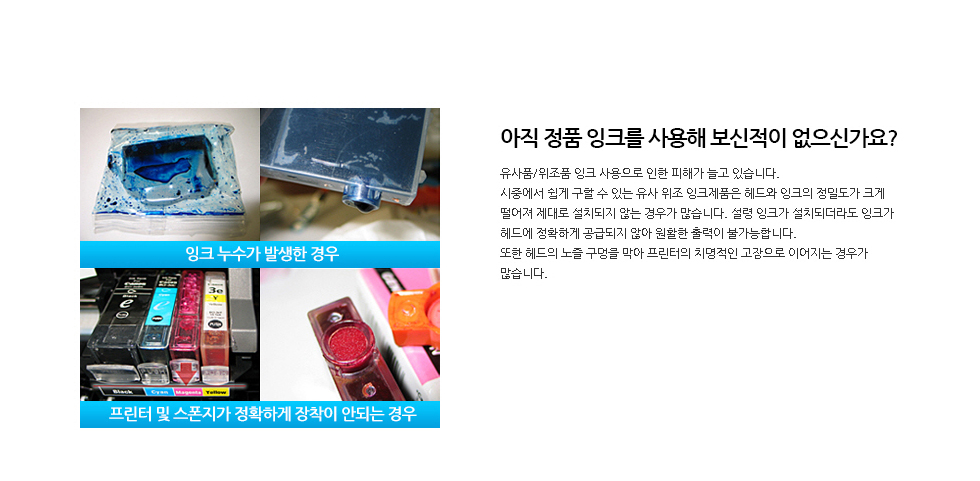 아직 정품 잉크를 사용해 보신적이 없으신가요?유사품/위조품 잉크 사용으로 인한 피해가 늘고 있습니다.시중에서 쉽게 구할 수 있는 유사 위조 잉크제품은 헤드와 잉크의 정밀도가 크게 떨어져 제대로 설치되지 않는 경우가 많습니다. 설령 잉크가 설치되더라도 잉크가 헤드에 정확하게 공급되지 않아 원활한 출력이 불가능합니다. 또한 헤드의 노즐 구멍을 막아 프린터의 치명적인 고장으로 이어지는 경우가 많습니다.