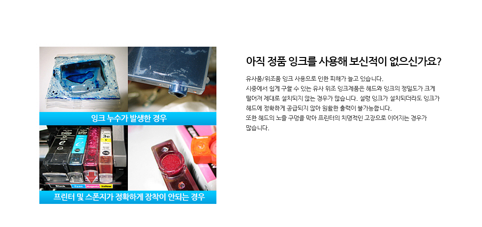 아직 정품 잉크를 사용해 보신적이 없으신가요?유사품/위조품 잉크 사용으로 인한 피해가 늘고 있습니다.시중에서 쉽게 구할 수 있는 유사 위조 잉크제품은 헤드와 잉크의 정밀도가 크게 떨어져 제대로 설치되지 않는 경우가 많습니다. 설령 잉크가 설치되더라도 잉크가 헤드에 정확하게 공급되지 않아 원활한 출력이 불가능합니다. 또한 헤드의 노즐 구멍을 막아 프린터의 치명적인 고장으로 이어지는 경우가 많습니다.