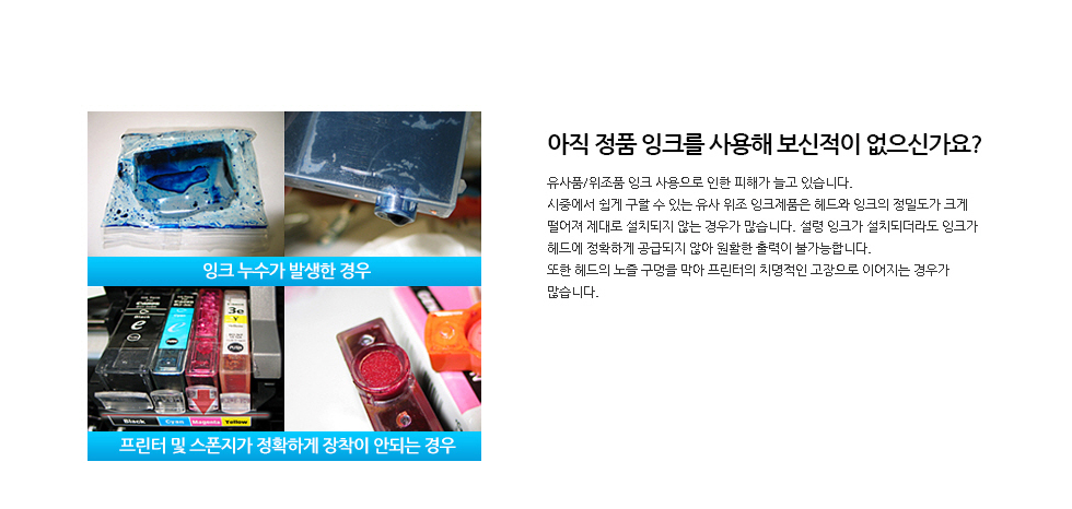 아직 정품 잉크를 사용해 보신적이 없으신가요?유사품/위조품 잉크 사용으로 인한 피해가 늘고 있습니다.시중에서 쉽게 구할 수 있는 유사 위조 잉크제품은 헤드와 잉크의 정밀도가 크게 떨어져 제대로 설치되지 않는 경우가 많습니다. 설령 잉크가 설치되더라도 잉크가 헤드에 정확하게 공급되지 않아 원활한 출력이 불가능합니다. 또한 헤드의 노즐 구멍을 막아 프린터의 치명적인 고장으로 이어지는 경우가 많습니다.