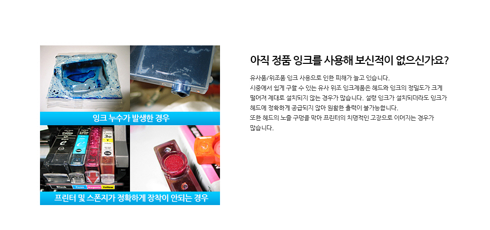 아직 정품 잉크를 사용해 보신적이 없으신가요?유사품/위조품 잉크 사용으로 인한 피해가 늘고 있습니다.시중에서 쉽게 구할 수 있는 유사 위조 잉크제품은 헤드와 잉크의 정밀도가 크게 떨어져 제대로 설치되지 않는 경우가 많습니다. 설령 잉크가 설치되더라도 잉크가 헤드에 정확하게 공급되지 않아 원활한 출력이 불가능합니다. 또한 헤드의 노즐 구멍을 막아 프린터의 치명적인 고장으로 이어지는 경우가 많습니다.