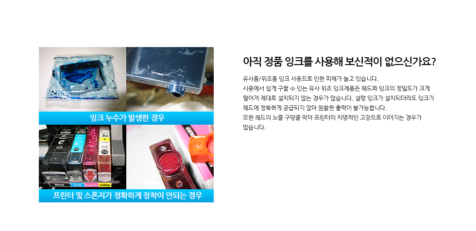 아직 정품 잉크를 사용해 보신적이 없으신가요?유사품/위조품 잉크 사용으로 인한 피해가 늘고 있습니다.시중에서 쉽게 구할 수 있는 유사 위조 잉크제품은 헤드와 잉크의 정밀도가 크게 떨어져 제대로 설치되지 않는 경우가 많습니다. 설령 잉크가 설치되더라도 잉크가 헤드에 정확하게 공급되지 않아 원활한 출력이 불가능합니다. 또한 헤드의 노즐 구멍을 막아 프린터의 치명적인 고장으로 이어지는 경우가 많습니다.