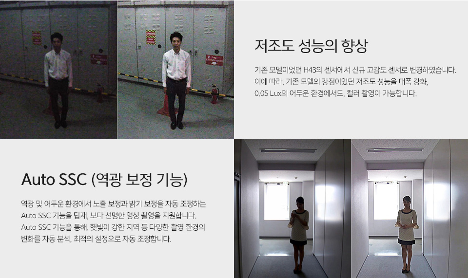 저조도 성능 비교 사진저조도 성능의 향상 - 기존 모델이었던 H43의 센서에서 신규 고감도 센서로 변경하였습니다. 이에 따라, 기존 모델의 강점이었던 저조도 성능을대폭 강화, 0.05 Lux의 어두운 환경에서도, 컬러 촬영이 가능합니다.역광 보정 전후 비교 사진Auto SSC (역광 보정 기능) - 역광 및 어두운 환경에서 노출 보정과 밝기 보정을 자동 조정하는 Auto SSC 기능을 탑재, 보다 선명한 영상 촬영을 지원합니다.Auto SSC 기능을 통해, 햇빛이 강한 지역 등 다양한 촬영 환경의 변화를 자동 분석, 최적의 설정으로 자동 조정합니다.