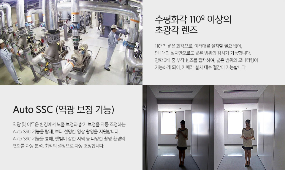 수평화각 110º 이상의 초광각 렌즈 - 110º의 넓은 화각으로, 여러대를 설치할 필요 없이, 단 1대의 설치만으로도 넓은 범위의 감시가 가능합니다.광학 3배 줌 부착 렌즈를 탑재하여, 넓은 범위의 모니터링이 가능하게 되어, 카메라 설치 대수 절감이 가능합니다.역광보정 전후 비교 사진Auto SSC (역광 보정 기능) - 역광 및 어두운 환경에서 노출 보정과 밝기 보정을 자동 조정하는 Auto SSC 기능을 탑재, 보다 선명한 영상 촬영을 지원합니다.Auto SSC 기능을 통해, 햇빛이 강한 지역 등 다양한 촬영 환경의 변화를 자동 분석, 최적의 설정으로 자동 조정합니다.