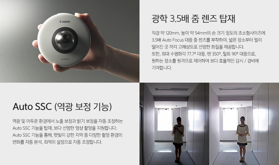 VB-S30D MK II - 제품을 손에 들고 있는 사진광학 3.5배 줌 렌즈 탑재 - 직경 약 120mm, 높이 약 54mm의 손 크기 정도의 초소형사이즈에 3.5배 Auto Focus 대응 줌 렌즈를 부착하여, 넓은 장소부터 멀리 떨어진 곳 까지 고해상도로 선명한 화질을 제공합니다. 또한, 최대 수평화각 77.7º 대응, 팬 350º, 틸트 90º 대응으로, 원하는 장소를 원격으로 제어하여 보다 효율적인 감시 / 경비에 기여합니다. 역광보정 전후 비교 사진역광 및 어두운 환경에서 노출 보정과 밝기 보정을 자동 조정하는 Auto SSC 기능을 탑재, 보다 선명한 영상 촬영을 지원합니다.Auto SSC 기능을 통해, 햇빛이 강한 지역 등 다양한 촬영 환경의 변화를 자동 분석, 최적의 설정으로 자동 조정합니다.