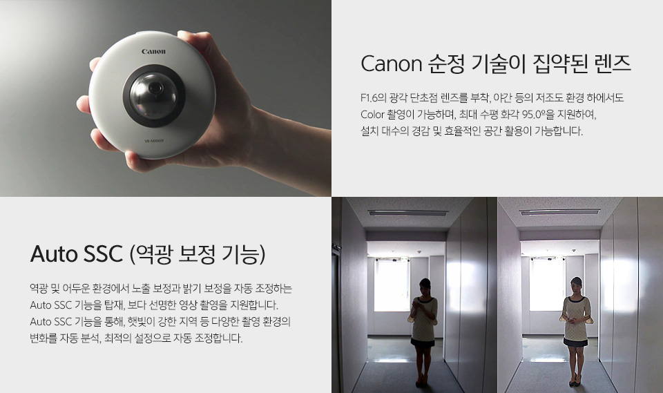 VB-S800D MK II - 제품을 손에 들고 있는 사진Canon 순정 기술이 집약된 렌즈 - F1.6의 광각 단초점 렌즈를 부착, 야간 등의 저조도 환경 하에서도 Color 촬영이 가능하며, 최대 수평 화각 95.0º을 지원하여, 설치 대수의 경감 및 효율적인 공간 활용이 가능합니다.역광보정 전후 비교 사진Auto SSC (역광 보정 기능) - 역광 및 어두운 환경에서 노출 보정과 밝기 보정을 자동 조정하는 Auto SSC 기능을 탑재, 보다 선명한 영상 촬영을 지원합니다.Auto SSC 기능을 통해, 햇빛이 강한 지역 등 다양한 촬영 환경의 변화를 자동 분석, 최적의 설정으로 자동 조정합니다.