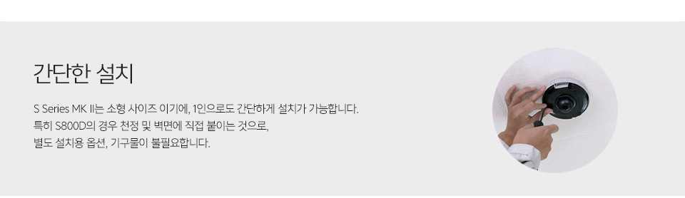 제품 설치 사진간단한 설치 - S Series MK II는 소형 사이즈 이기에, 1인으로도 간단하게 설치가 가능합니다. 특히 S800D의 경우 천정 및 벽면에 직접 붙이는 것으로, 별도 설치용 옵션, 기구물이 불필요합니다.