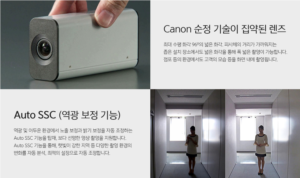 Canon 순정 기술이 집약된 렌즈최대 수평 화각 96º의 넓은 화각. 피사체의 거리가 가까워지는 좁은 설치 장소에서도 넓은 화각을 통해 폭 넓은 촬영이 가능합니다.점포 등의 환경에서도 고객의 모습 등을 화면 내에 촬영됩니다.Auto SSC (역광 보정 기능)역광 및 어두운 환경에서 노출 보정과 밝기 보정을 자동 조정하는 Auto SSC 기능을 탑재, 보다 선명한 영상 촬영을 지원합니다.Auto SSC 기능을 통해, 햇빛이 강한 지역 등 다양한 촬영 환경의 변화를 자동 분석, 최적의 설정으로 자동 조정합니다.관련 사진은 위의 내용을 설명하고 있습니다.