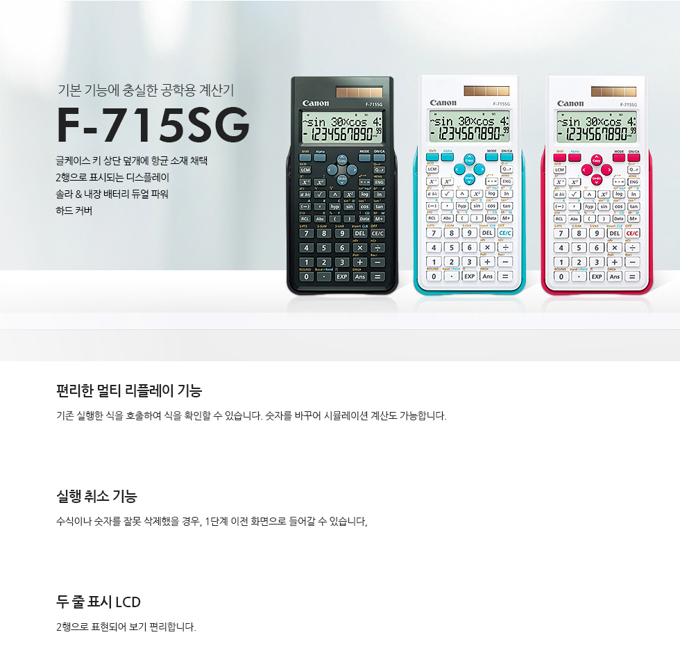 기본 기능에 충실한 공학용 계산기 F-715SG 시리즈글케이스 키 상단 덮개에 향균 소재 채택, 2행으로 표시되는 디스플레이, 솔라&내장 배터리 듀얼 파워, 하드 커버 - 편리한 멀티 리플레이 기능 : 기존 실행 한 식을 호출하여 식을 확인할 수 있습니다.숫자를 바꾸어 시뮬레이션 계산도 가능합니다.- 실행 취소 기능 : 수식이나 숫자를 잘못 삭제했을 경우, 1단계 이전 화면으로 돌아갈 수 있습니다.- 두 줄 표시 LCD : 2행으로 표현되어 보기 편리합니다. 