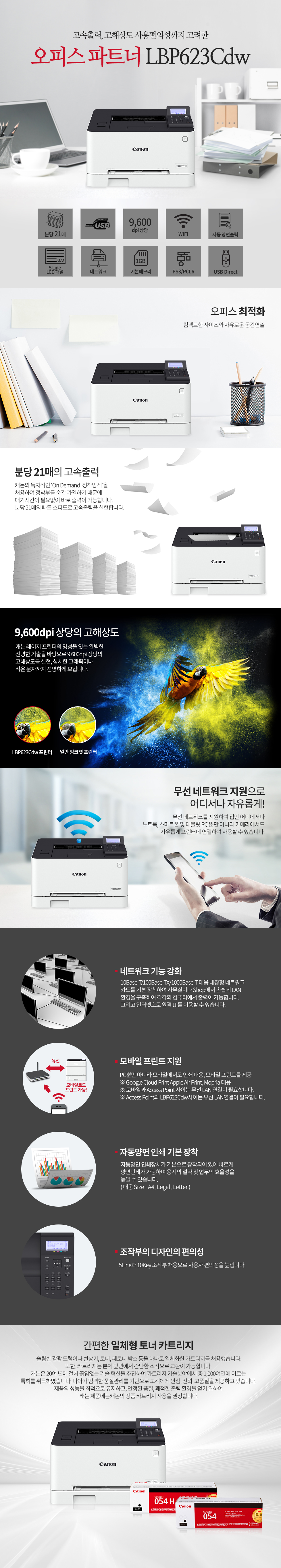 고속출력, 고해상도 사용편의성까지 고려한오피스 파트너 CANON_BS_LBP623Cdw오피스 최적화컴팩트한 사이즈와 자유로운 공간연출분당 21매의 고속출력캐논의 독자적인 ‘On Demand, 정착방식’을 채용하여 정착부를 순간 가열하기 때문에 대기시간이 필요없이 바로 출력이 가능합니다.분당 21매의 빠른 스피드로 고속출력을 실현합니다.9,600dpi 상당의 고해상도캐논 레이저 프린터의 명성을 잇는 완벽한선명한 기술을 바탕으로 9,600dpi 상당의 고해상도를 실현, 섬세한 그래픽이나 작은 문자까지 선명하게 보입니다.무선 네트워크 지원으로어디서나 자유롭게!무선 네트워크를 지원하여 집안 어디에서나노트북, 스마트폰 및 태블릿 PC 뿐만 아니라 카메라에서도자유롭게 프린터에 연결하여 사용할 수 있습니다.네트워크 기능 강화10Base-T/100Base-TX/1000Base-T 대응 내장형 네트워크카드를 기본 장착하여 사무실이나 Shop에서 손쉽게 LAN환경을 구축하여 각각의 컴퓨터에서 출력이 가능합니다.그리고 인터넷으로 원격 UI를 이용할 수 있습니다.모바일 프린트 지원PC뿐만 아니라 모바일에서도 인쇄 대응, 모바일 프린트를 제공※ Google Cloud Print Apple Air Print, Mopria 대응※ 모바일과 Access Point 사이는 무선 LAN 연결이 필요합니다.※ Access Point와 프린터 사이는 유선 또는 무선LAN연결이 필요합니다.자동양면 인쇄 기본 장착자동양면 인쇄장치가 기본으로 장착되어 있어 빠르게 양면인쇄가 가능하며 용지의 절약 및 업무의 효율성을 높일 수 있습니다.( 대응 Size : A4, Legal, Letter )조작부의 디자인의 편의성패널틸트(Tilt)기능 추가로 사용자 편의성을 높입니다.5인치 컬러 터치패널 장착스마트한 UI로 업무의 효율성을 높입니다.간편한 일체형 토너 카트리지슬림한 감광 드럼이나 현상기, 토너, 페토너 박스 등을 하나로 일체화한 카트리지를 채용했습니다.또한, 카트리지는 본체 앞면에서 간단한 조작으로 교환이 가능합니다. 캐논은 20여 년에 걸쳐 끊임없는 기술 혁신을 추진하여 카트리지 기술분야에서 총 1,000여건에 이르는 특허를 취득하였습니다. 나아가 엄격한 품질관리를 기반으로 고객에게 안심, 신뢰, 고품질을 제공하고 있습니다. 제품의 성능을 최적으로 유지하고, 안정된 품질, 쾌적한 출력 환경을 얻기 위하여 캐논 제품에는캐논의 정품 카트리지 사용을 권장합니다.