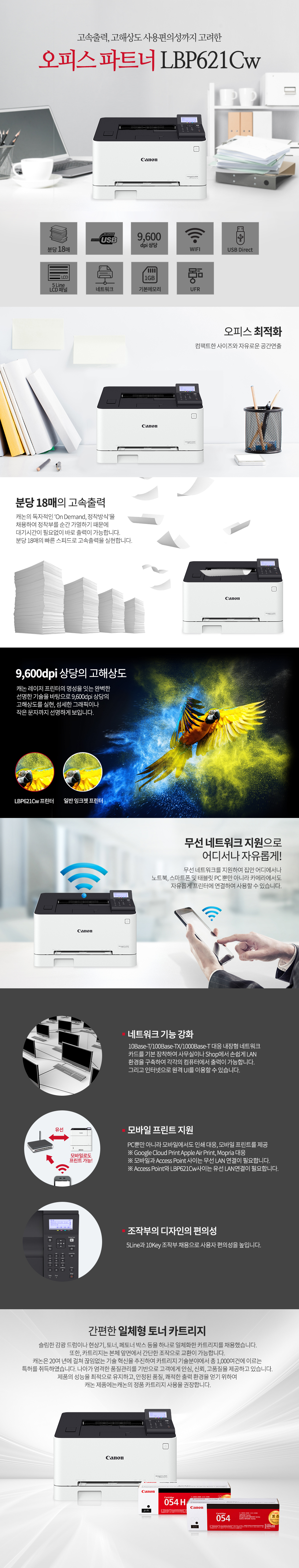 고속출력, 고해상도 사용편의성까지 고려한오피스 파트너 CANON_BS_LBP621Cw오피스 최적화컴팩트한 사이즈와 자유로운 공간연출분당 18매의 고속출력캐논의 독자적인 ‘On Demand, 정착방식’을 채용하여 정착부를 순간 가열하기 때문에 대기시간이 필요없이 바로 출력이 가능합니다.분당 18매 빠른 스피드로 고속출력을 실현합니다.9,600dpi 상당의 고해상도캐논 레이저 프린터의 명성을 잇는 완벽한선명한 기술을 바탕으로 9,600dpi 상당의 고해상도를 실현, 섬세한 그래픽이나 작은 문자까지 선명하게 보입니다.무선 네트워크 지원으로어디서나 자유롭게!무선 네트워크를 지원하여 집안 어디에서나노트북, 스마트폰 및 태블릿 PC 뿐만 아니라 카메라에서도자유롭게 프린터에 연결하여 사용할 수 있습니다.네트워크 기능 강화10Base-T/100Base-TX/1000Base-T 대응 내장형 네트워크카드를 기본 장착하여 사무실이나 Shop에서 손쉽게 LAN환경을 구축하여 각각의 컴퓨터에서 출력이 가능합니다.그리고 인터넷으로 원격 UI를 이용할 수 있습니다.모바일 프린트 지원PC뿐만 아니라 모바일에서도 인쇄 대응, 모바일 프린트를 제공※ Google Cloud Print Apple Air Print, Mopria 대응※ 모바일과 Access Point 사이는 무선 LAN 연결이 필요합니다.※ Access Point와 프린터 사이는 유선 또는 무선LAN연결이 필요합니다.자동양면 인쇄 기본 장착자동양면 인쇄장치가 기본으로 장착되어 있어 빠르게 양면인쇄가 가능하며 용지의 절약 및 업무의 효율성을 높일 수 있습니다.( 대응 Size : A4, Legal, Letter )조작부의 디자인의 편의성패널틸트(Tilt)기능 추가로 사용자 편의성을 높입니다.5인치 컬러 터치패널 장착스마트한 UI로 업무의 효율성을 높입니다.간편한 일체형 토너 카트리지슬림한 감광 드럼이나 현상기, 토너, 페토너 박스 등을 하나로 일체화한 카트리지를 채용했습니다.또한, 카트리지는 본체 앞면에서 간단한 조작으로 교환이 가능합니다. 캐논은 20여 년에 걸쳐 끊임없는 기술 혁신을 추진하여 카트리지 기술분야에서 총 1,000여건에 이르는 특허를 취득하였습니다. 나아가 엄격한 품질관리를 기반으로 고객에게 안심, 신뢰, 고품질을 제공하고 있습니다. 제품의 성능을 최적으로 유지하고, 안정된 품질, 쾌적한 출력 환경을 얻기 위하여 캐논 제품에는캐논의 정품 카트리지 사용을 권장합니다.