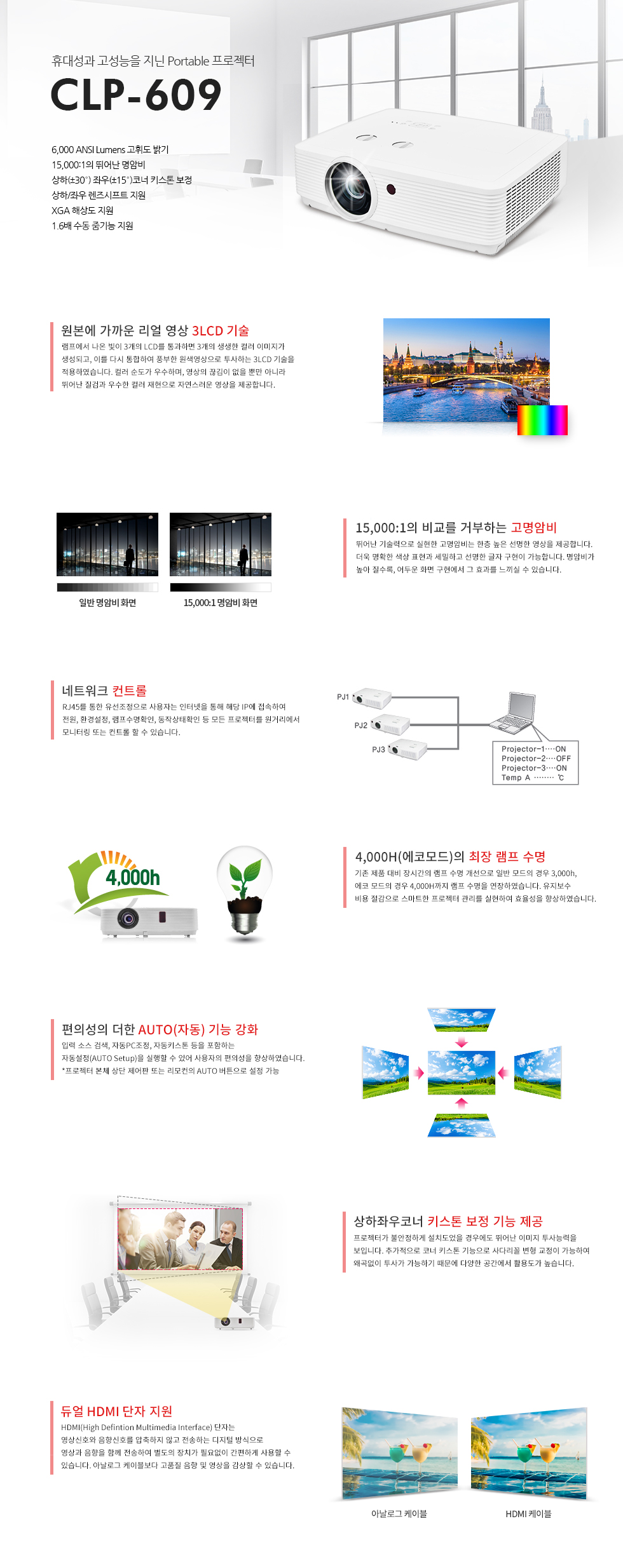 CLP-609 제품은 뛰어난 명암비와 밝기에 최상의 화상을 재현하는 고성능 Portable 프로젝터입니다. 부드럽고 풍부한 영상을 제공하는 3LCD기술을 적용하여 컬러 순도가 우수하며, 영상의 끊김이 없을 뿐만 아니라 뛰어난 질감과 우수한 컬러 재현으로 자연스러운 영상을 제공합니다.