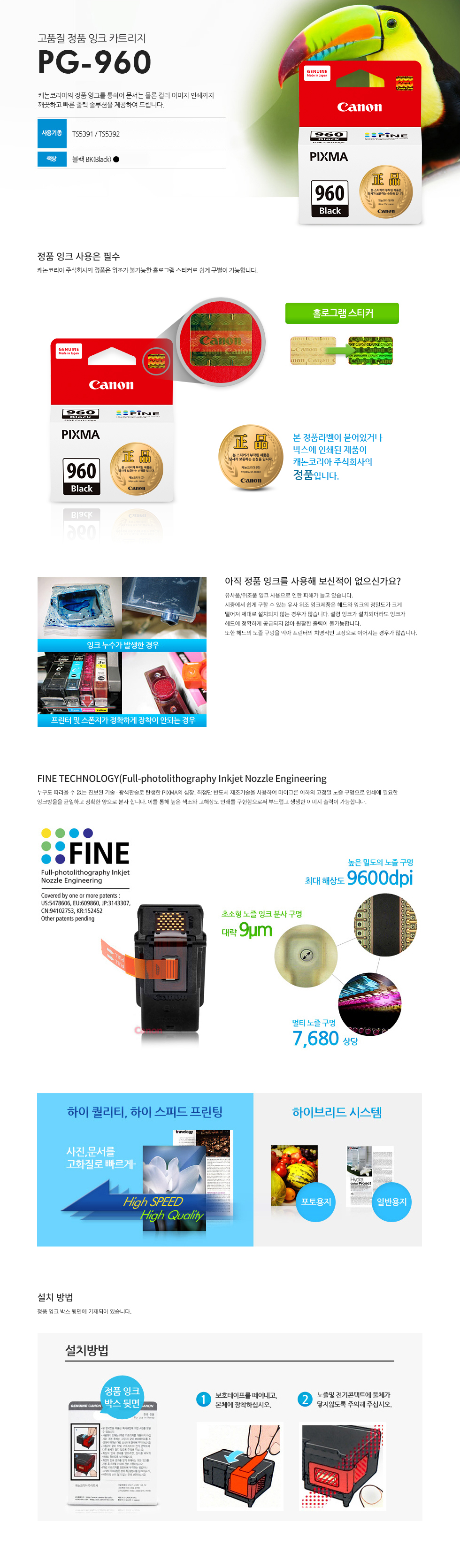 고품질 정품 잉크 카트리지 PG-960 캐논코리아의 정품 잉크를 통하여 문서는 물론 컬러 이미지 인쇄까지깨끗하고 빠른 출력 솔루션을 제공하여 드립니다. 사용기종 : TS5391 / TS5392 색상 블랙BK(Black)본 정품라벨이 붙어있거나 박스에 인쇄된 제품이 캐논코리아 비즈니스솔루션㈜의 정품입니다.캐논코리아 비즈니스 솔루션(주)의 정품은 위조가 불가능한 홀로그램 스티커로 쉽게 구별이 가능합니다.정품 잉크 구입시 꼭 홀로그램 스티커를 확인하세요!유사품/위조품 잉크 사용으로 인한 피해가 늘고 있습니다.시중에서 쉽게 구할 수 있는 유사 위조 잉크제품은 헤드와 잉크의 정밀도가 크게떨어져 제대로 설치되지 않는 경우가 많습니다. 설령 잉크가 설치되더라도 잉크가헤드에 정확하게 공급되지 않아 원활한 출력이 불가능합니다.또한 헤드의 노즐 구멍을 막아 프린터의 치명적인 고장으로 이어지는 경우가많습니다.누구도 따라올 수 없는 진보된 기술 - 광석판술로 탄생한 PIXMA의 심장! 최첨단 반도체 제조기술을 사용하여 마이크론 이하의 고정밀 노즐 구멍으로 인쇄에 필요한잉크방울을 균일하고 정확한 양으로 분사 합니다. 이를 통해 높은 색조와 고해상도 인쇄를 구현함으로써 부드럽고 생생한 이미지 출력이 가능합니다.