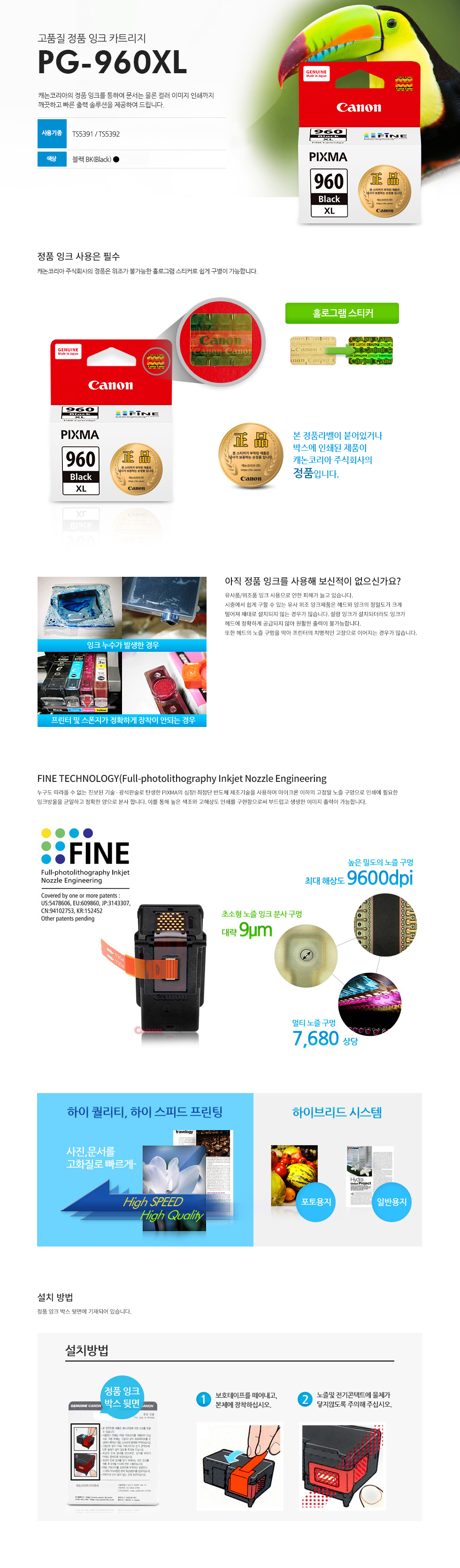 고품질 정품 잉크 카트리지 PG-960XL 캐논코리아의 정품 잉크를 통하여 문서는 물론 컬러 이미지 인쇄까지깨끗하고 빠른 출력 솔루션을 제공하여 드립니다. 사용기종 : TS5391 / TS5392 색상 블랙BK(Black)대용량본 정품라벨이 붙어있거나 박스에 인쇄된 제품이 캐논코리아 비즈니스솔루션㈜의 정품입니다.캐논코리아 비즈니스 솔루션(주)의 정품은 위조가 불가능한 홀로그램 스티커로 쉽게 구별이 가능합니다.정품 잉크 구입시 꼭 홀로그램 스티커를 확인하세요!유사품/위조품 잉크 사용으로 인한 피해가 늘고 있습니다.시중에서 쉽게 구할 수 있는 유사 위조 잉크제품은 헤드와 잉크의 정밀도가 크게떨어져 제대로 설치되지 않는 경우가 많습니다. 설령 잉크가 설치되더라도 잉크가헤드에 정확하게 공급되지 않아 원활한 출력이 불가능합니다.또한 헤드의 노즐 구멍을 막아 프린터의 치명적인 고장으로 이어지는 경우가많습니다.누구도 따라올 수 없는 진보된 기술 - 광석판술로 탄생한 PIXMA의 심장! 최첨단 반도체 제조기술을 사용하여 마이크론 이하의 고정밀 노즐 구멍으로 인쇄에 필요한잉크방울을 균일하고 정확한 양으로 분사 합니다. 이를 통해 높은 색조와 고해상도 인쇄를 구현함으로써 부드럽고 생생한 이미지 출력이 가능합니다.