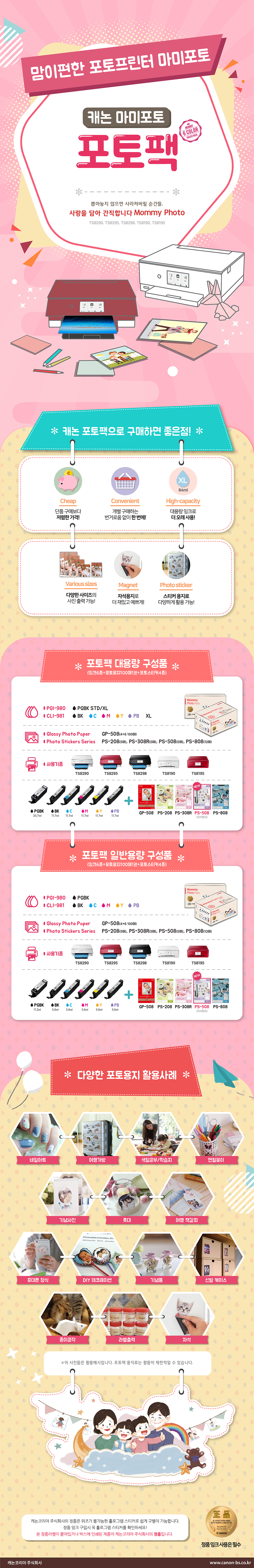 뭉쳐야 알뜰! 모이면 편리!캐논 마미포토 포토팩 2종 출시!뽑아놓지 않으면 사라져버릴 순간들, 사랑을 담아 간직합니다 Mommy Photo (TS8190/TS8195)더욱 알뜰하고 편리하게 캐논 정품 소모품을 구매하는 방법! 캐논 포토팩으로 소중한 추억을 마음껏 프린트하세요!포토팩 대용량 구성품(잉크 6종+포토용지 100매 1권+포토스티커 4종)대용량(XL) 약 500매 출력 가능 : 4*6 사이즈 ISO/IEC29103 출력기준, 인쇄환경에 따라 출력가능 매수는 상이할 수 있습니다.PGI-980 : PGBK XLCLI-981 : BK, C, M, Y, PB XLGlossy Photo Paper : GP-508(4*6 100매)Photo Stickers Series : PS-208(5매), PS-308R(5매), PS-508(5매), PS-808(12매)사용기종 : TS8190, TS8195- PGBK(25.7ml), BK(11.7ml), C(11.7ml), M(11.7ml), Y(11.7ml), PB(11.7ml) + GP-508, PS-208, PS-308R, PS-508(NEW, 자석용지)포토팩 일반용량 구성품(잉크 6종+포토용지 100매 1권+포토스티커 4종)일반용량(STD) 약 300매 출력 가능 : 4*6 사이즈 ISO/IEC29103 출력기준, 인쇄환경에 따라 출력가능 매수는 상이할 수 있습니다.PGI-980 : PGBKCLI-981 : BK, C, M, Y, PBGlossy Photo Paper : GP-508(4*6 100매)Photo Stickers Series : PS-208(5매), PS-308R(5매), PS-508(5매), PS-808(12매)사용기종 : TS8190, TS8195- PGBK(11.2ml), BK(5.6ml), C(5.6ml), M(5.6ml), Y(5.6ml), PB(5.6ml) + GP-508, PS-208, PS-308R, PS-508(NEW, 자석용지)다양한 포토용지 활용 사례 : 여행가방, 색칠공부/학습지, 연필꽂이, 기념사진, 촛대, 여행 책갈피, 휴대폰 장식, DIY 데코레이션, 기념품, 신발 케이스, 종이공작, 라벨출력, 자석* 이 사진들은 활용 예시입니다. 포토팩 용지로는 활용이 제한적일 수 있습니다.캐논 포토팩으로 구매하면 좋은 점1. 20% Cheap 단품 구매보다 싸다!2. Convenient 개별 구매하는 번거로움 없이 한 번에!3. High-quality 정품 잉크와 포토용지로 최상의 사진 품질!4. Preservation 정품 잉크와 포토용지로 100년간 보존 가능!5. Various sizes 다양한 사이즈의 사진 출력 가능!6. Magnet 자석용지로 더 재밌고 예쁘게!7. Photo sticker 스티커 용지로 다양하게 활용 가능!캐논 코리아 비즈니스솔루션(주)의 정품은 위조가 불가능한 홀로그램 스티커로 쉽게 구별이 됩니다.정품 잉크 구입시 꼭 홀로그램 스티커를 확인하세요!본 정품라벨이 붙어있거나 박