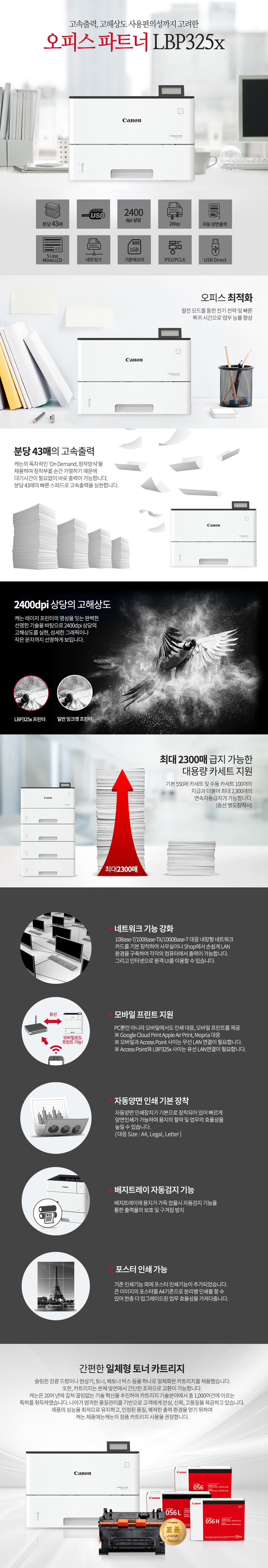 고속출력, 고해상도 사용편의성까지 고려한 오피스 파트너 LBP325x오피스 최적화절전 모드를 통한 전기 전략 및 빠른복귀 시간으로 업무 능률 향상분당 43매의 고속출력캐논의 독자적인 ‘On Demand, 정착방식’을 채용하여 정착부를 순간 가열하기 때문에 대기시간이 필요없이 바로 출력이 가능합니다.분당 43매의 빠른 스피드로 고속출력을 실현합니다.2400dpi 상당의 고해상도캐논 레이저 프린터의 명성을 잇는 완벽한선명한 기술을 바탕으로 2400dpi 상당의 고해상도를 실현, 섬세한 그래픽이나 작은 문자까지 선명하게 보입니다.최대 2300매 급지 가능한대용량 카세트 지원기본 550매 카세트 및 수동 카세트 100매의지급과 더불어 최대 2,300매의연속자동급지가 가능합니다.(옵션 별도장착시)네트워크 기능 강화10Base-T/100Base-TX/1000Base-T 대응 내장형 네트워크카드를 기본 장착하여 사무실이나 Shop에서 손쉽게 LAN환경을 구축하여 각각의 컴퓨터에서 출력이 가능합니다.그리고 인터넷으로 원격 UI를 이용할 수 있습니다.모바일 프린트 지원PC뿐만 아니라 모바일에서도 인쇄 대응, 모바일 프린트를 제공※ Google Cloud Print Apple Air Print, Mopria 대응※ 모바일과 Access Point 사이는 무선 LAN 연결이 필요합니다.※ Access Point와 LBP311xc 사이는 유선 LAN연결이 필요합니다.자동양면 인쇄 기본 장착자동양면 인쇄장치가 기본으로 장착되어 있어 빠르게 양면인쇄가 가능하며 용지의 절약 및 업무의 효율성을 높일 수 있습니다.( 대응 Size : A4, Legal, Letter )배지트레이 자동검지 기능배지트레이에 용지가 가득 찼을시 자동검지 기능을통한 출력물의 보호 및 구겨짐 방지포스터 인쇄 가능기존 인쇄기능 외에 포스터 인쇄기능이 추가되었습니다.큰 이미지의 포스터를 A4기존으로 분리별 인쇄를 할 수 있어 한층 더 업그레이드된 업무 효율성을 가져다줍니다.간편한 일체형 토너 카트리지슬림한 감광 드럼이나 현상기, 토너, 페토너 박스 등을 하나로 일체화한 카트리지를 채용했습니다.또한, 카트리지는 본체 앞면에서 간단한 조작으로 교환이 가능합니다. 캐논은 20여 년에 걸쳐 끊임없는 기술 혁신을 추진하여 카트리지 기술분야에서 총 1,000여건에 이르는 특허를 취득하였습니다. 나아가 엄격한 품질관리를 기반으로 고객에게 안심, 신뢰, 고품질을 제공하고 있습니다. 제품의 성능을 최적으로 유지하고, 안정된 품질, 쾌적한 출력 환경을 얻기 위하여 캐논 제품에는캐논의 정품 카트리지 사용을 권장합니다.