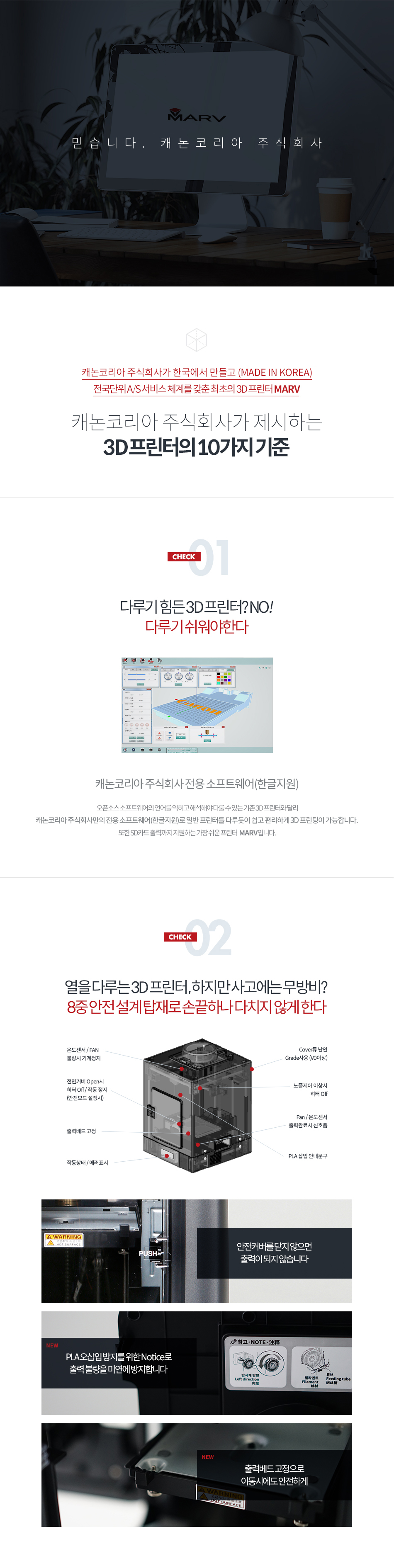 캐논코리아 비즈니스 솔루션이 한국에서 만들고(MADE IN KOREA), 전국단위 A/S 서비스 체계를 갖춘 최초의 3D 프린터 MARV캐논코리아 비즈니스 솔루션이 제시하는 3D 프린터의 10가지 기준CHECK01 - 다루기 힘든 3D 프린터? NO! 다루기 쉬워야 한다오픈소스 소프트웨어의 언어를 익히고 해석해야 다룰 수 있는 기존 3D 프린터와 달리 캐논코리아비즈니스솔루션만의 전용 소프트웨어(한글지원)로 일반 프린터를 다루듯이 쉽고 편리하게 3D 프린팅이 가능합니다. 또한 SD카드 출력까지 지원하느내 가장 쉬운 프린터 MARV 입니다.CHECK02 - 열을 다루는 3D 프린터, 하지만 사고에는 무방비? 8중 안전 설계 탑재로 손끝 하나 다치지 않아야 한다.안전 커버를 닫지 않으면 출력이 되지 않습니다. PLA 오삽입 방지를 위한 Notice로 출력 불량을 미연에 방지합니다. 출력베드 고정으로 이동 시에도 안전하게!