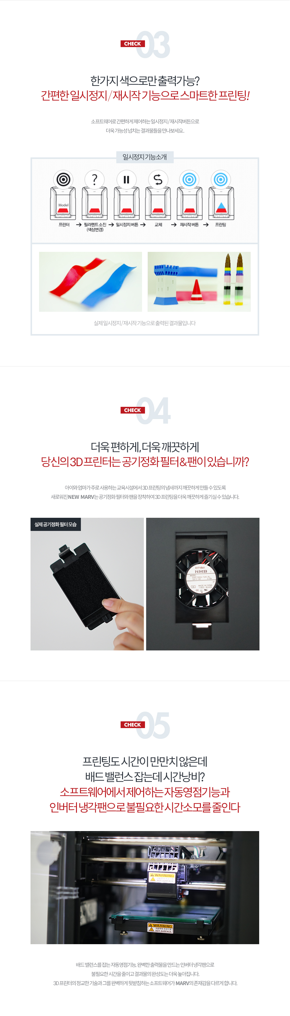 CHECK03 - 한가지 색으로만 출력 가능? 간편한 일시 정지/재시작 기능으로 스마트한 프린팅!소프트웨어로 간편하게 제어하는 일시정지/재시작 버튼으로 더욱 가능성 넘치는 결과물들을 만나보세요.CHECK04 - 더욱 편하게, 더욱 깨끗하게 당신의 3D 프린터는 공기정화 필터&팬이 있습니까?아이와 엄마가 주로 사용하는 교육시설에서 3D 프린팅의 냄새까지 깨끗하게 만들 수 있도록 새로워진 NEW MARV는 공기정화 필터와 팬을 장착하여 3D 프린팅을 더욱 깨끗하게 즐기실 수 있습니다.CHECK05 프린팅도 시간이 만만치 않은데 배드 밸런스 잡는데 시간 낭비? 소프트웨어에서 제어하는 자동영점기능과 인버터 냉각팬으로 불필요한 시간 소모를 줄인다. 배드 밸런스를 잡는 자동영점기능, 완벽한 출력물을 만드는 인버터 냉각팬으로 불필요한 시간을 줄이고 결과물의 완성도는 더욱 높아집니다. 3D 프린터의 정교한 기술과 그를 완벽하게 뒷받침하는 소프트웨어가 MARV의 존재감을 다르게 합니다.