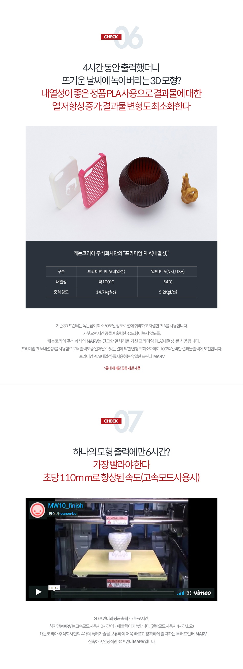 CHECK06 4시간 동안 출력했더니 뜨거운 날씨에 녹아버리는 3D 모형? 내열성이 좋은 정품 PLA 사용으로 결과물에 대한 열저항성 증가, 결과물 변형도 최소화한다. 프리미엄 PLA(내열성)의 내열성은 약 100℃, 충격 강도는 14.7kgf/㎠, 일반 PLA(N사, USA)의 내열성은 약 54℃, 충격 강도는 5.2kgf/㎠기존 3D 프린터는 녹는 점이 최소 50도일 정도로 열에 취약하고 저렴한 PLA를 사용합니다. 자칫 오랜시간 공들여 출력한 3D 모형이 녹지 않도록, 캐논코리아 비즈니스 솔루션의 MARV는 견고한 열처리를 거친 프리미엄 PLA(내열성)를 사용합니다. 프리미엄 PLA(내열성)를 사용함으로써 출력 도중 일어날 수 있는 열에 의한 변형도 최소화하여 100% 완벽한 결과물 출력에 도전합니다. 프리미엄 PLA(내열성)를 사용하는 유일한 프린터 MARV (롯데케미칼 공동 개발 제품)CHECK07 - 하나의 모형 출력에만 6시간? 가장 빨라야 한다. 초당 110mm로 향상된 속도(고속모드 사용 시)3D 프린터의 평균 출력시간 5~6시간, 하지만 MARV는 고속모드 사용 시 2시간 이내에 출력이 가능합니다. (일반모드 사용시 4시간 소요) 캐논코리아 비즈니스 솔루션만의 4가지 특허 기술을 보유하여 더욱 빠르고 정확하게 출력하는 특허 프린터 MARV, 신속하고 안정적인 3D 프린터 MARV입니다.