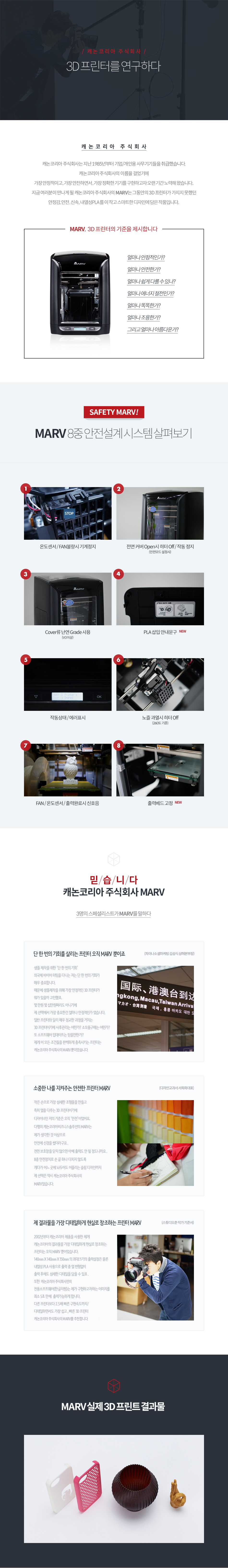 캐논코리아 비즈니스솔루션은 지난 1985년부터 기업/개인용 사무기기들을 취급했습니다. 캐논코리아 비즈니스 솔루션의 이름을 걸었기에 가장 안정적이고, 가장 안전하면서, 가장 정확한 기기를 구현하고자 오랜기간 노력해 왔습니다. 지금 여러분이 만나게 될 캐논코리아 비즈니스 솔루션의 MARV는 그 동안의 3D 프린터가 가지지 못했던 안정감, 안전, 신속, 내열성 PLA를 이 작고 스마트한 디자인에 담은 작품입니다.MARV, 3D프린터의 기준을 제시합니다.얼마나 안정적인가? 얼마나 안전한가? 얼마나 쉽게 다룰 수 있나? 얼마나 에너지 절전인가? 얼마나 똑똑한가? 얼마나 조용한가? 그리고 얼마나 아름다운가?MARV 8중 안전설계 시스템 살펴보기1. 온도센서/FAN 불량 시 기계 정지2. 전면 커버 Open 시 히터 Off/작동 정지 (안전모드 설정 시)3. Cover류 난연 Grade 사용 (VO 이상)4. PLA 삽입 안내 문구 (NEW)5. 작동상태/에러표시6. 노즐 과열 시 히터 Off (260도 기준)7. FAN/온도센서/출력완료 시 신호음8. 출력 베드 고정 (NEW)믿습니다. 캐논코리아 비즈니스솔루션 MARV3명의 스페셜리스트가 MARV를 말하다차이나소셜마케팅 김성식 상해본부장 인터뷰 내용단 한번의 기회를 살리는 프린터 오직 MARV 뿐이죠. 샘플 제작을 위한 단 한 번의 기회 외국에 바이어 미팅을 다니는 저는 단 한 번의 기회가 매우 중요합니다. 때문에 샘플 제작을 위해 가장 안정적인 3D 프린터가 뭐가 있을까 고민했죠. 몇 만원 몇 십만원도 아니기에 제 선택에서 가장 중요한 건 얼마나 안정적인가 였습니다. 일반 프린터와 달리 매우 정교한 과정을 거치는 3D 프린터이기에 사후 관리는 어떤가? 소모품 구매는 어떤가? 또 소프트웨어 업데이트는 믿을만 한가? 제게 이 모든 조건들을 완벽하게 충족시키는 프린터는 캐논코리아 비즈니스솔루션의 MARV 뿐이었습니다.디자인교과서 서옥화 대표 인터뷰 내용소중한 나를 지켜주는 안전한 프린터 MARV. 작은 손으로 가장 섬세한 조형물을 만들고 특히 열을 다루는 3D 프린터이기에 디자이너인 저의 기준은 오직 안전이었어요. 다행히 캐논코리아비즈니스솔루션의 MARV는 제가 생각한 것 이상으로 안전에 신경을 썼더라구요. 전면 보호창을 닫지 않으면 아예 출력도 안될 정도니까요. 8중 안전장치로 손 끝 하나 다치지 않도록 게다가 어느 곳에 놔두어도 어울리는 슬림 디자인까지 제 선택은 역시 캐논코리아 비즈니스 솔루션의 MARV였습니다.스튜디오작가 기준서 인터뷰 내용2002년부터 캐논코리아 제품을 사용한 제게 캐논코리아의 결과물을 가장 디테일하게 현실로 창조하는 프린터는 오직 MARV 뿐이었습니다. 140mm x 140mm x 150mm의 최대 크기의 출력 설정은 물론 내열성 PLA 사용으로 출력 중 열 변형 없이 출력 후에도 섬세한 디테일을 담을 수 있죠. 또한 캐논 코리아비즈니스솔루션만의 전용소프트웨어(한글지원)는 제가 구현하고자 하는 이미지를 최소 5초 만