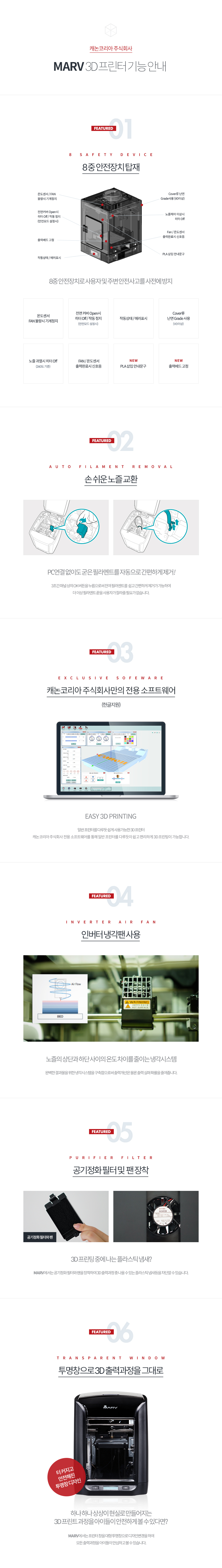 MARV 3D 프린터 기능 안내FEATURED 01 - 8중 안전장치 탑재로 사용자 및 주변 안전사고를 사전에 방지온도센서 FAN 불량시 기계 정지, 전면 커버 Open 시 히터 Off/작동정지(안전모드 설정 시), 작동상태/에러 표시, Cover류 난연 Grade 사용(VO 이상), 노즐 과열 시 히터 Off(260도 기준), FAN/온도센서 출력완료시 신호음, PLA 삽입 안내문구(NEW), 출력베드 고정 (NEW)FEATURED 02 - 손 쉬운 노즐 교환PC 연결 없이도 굳은 필라멘트를 자동으로 간편하게 제거! 3초간 패널 상의 OK 버튼을 누름으로써 잔여 필라멘트를 쉽고 간편하게 제거가 가능하여 더 이상 필라멘트 끝을 사용자가 잘라줄 필요가 없습니다.FEATURED 03 - EASY 3D PRINTING일반 프린터를 다루듯 쉽게 사용 가능한 3D 프린터. 캐논코리아비즈니스 솔루션 전용 소프트웨어를 통해 일반 프린터를 다루듯이 쉽고 편리하게 3D 프린팅이 가능합니다. FEATURED 04 - 인버터 냉각팬 사용노즐의 상단과 하단 사이의 온도 차이를 줄이는 냉각 시스템, 완벽한 결과물을 위해 냉각시스템을 구축함으로써 출력 개선은 물론 출력 실패 확률을 줄여줍니다.FEATURED 05 - 공기정화 필터 및 팬 장착3D 프린팅 중에 나는 플라스틱 냄새? MARV에서는 공기정화 필터와 팬을 장착하여 3D 출력과정 중 나올 수 있는 플라스틱 냄새 등을 차단할 수 있습니다.FEATURED 06 - 투명창으로 3D 출력과정을 그대로하나 하나 상상이 현실로 만들어지는 3D 프린트 과정을 아이들이 안전하게 볼 수 있다면?MARV에서는 프린터 창을 대형 투명창으로 디자인 변경을 하여 모든 출력 과정을 아이들이 안심하고 볼 수 있습니다.