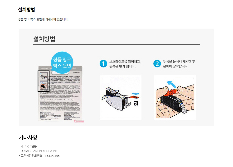 설치방법정품 잉크 박스 뒷면에 기재되어 있습니다.1. 보호 테이프를 떼어내고, 필름을 벗겨냅니다.2. 뚜껑을 돌려서 제거한 후 본체에 장착합니다.기타사양제조국 : 일본제조자 : canon INC.고객상담전화번호 : 1588-2500