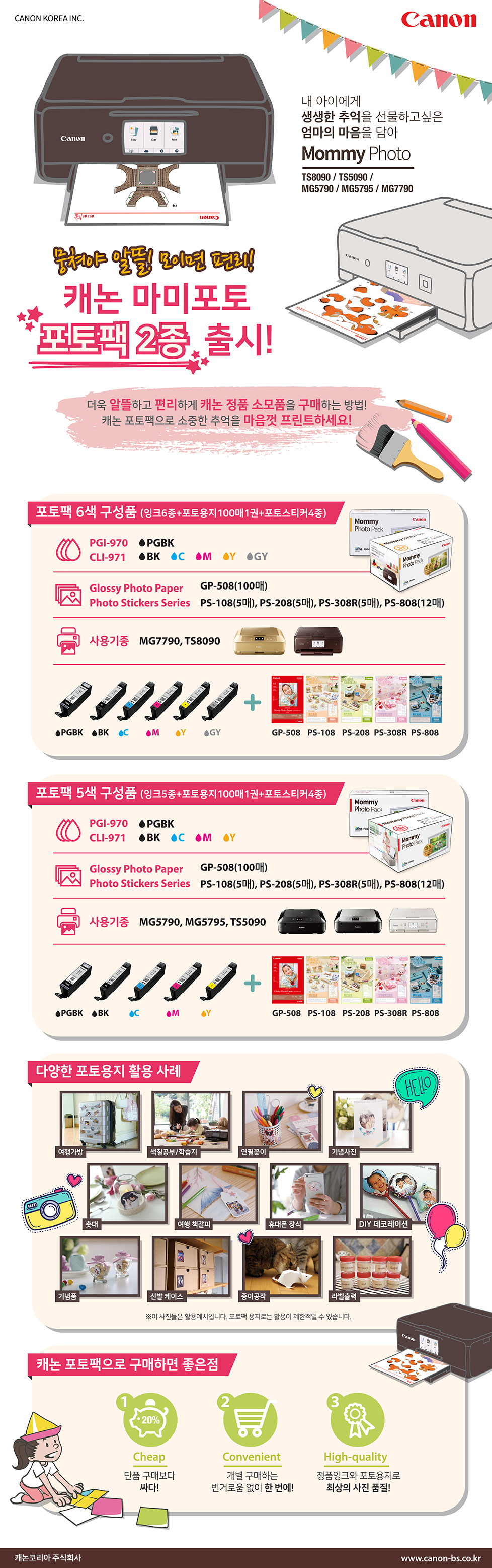 내 아이에게 생생한 추억을 선물하고 싶은 엄마의 마음을 담아 Mommy Photo - TS8090, TS5090, MG5790, MG5795, MG7790뭉쳐야 알뜰! 모이면 편리!캐논 마미포토 포토팩 2종 출시!더욱 알뜰하고 편리하게 캐논 정품 소모품을 구매하는 방법! 캐논 포토팩으로 소중한 추억을 마음껏 프린트하세요!포토팩 6색 구성품(잉크 6종+포토용지 100매 1권+포토스티커 4종)PGI-970 : PGBKCLI-971 : Black, Cyan, Magenta, Yellow, GrayGlossy Photo Paper : GP-508(100매)Photo Stickers Series : PS-108(5매), PS-208(5매), PS-308R(5매), PS-808(12매)사용기종 : MG7790, TS8090 포토팩 5색 구성품(잉크 5종+포토용지 100매 1권+포토스티커 4종)PGI-970 : PGBKCLI-971 : Black, Cyan, Magenta, YellowGlossy Photo Paper : GP-508(100매)Photo Stickers Series : PS-108(5매), PS-208(5매), PS-308R(5매), PS-808(12매)사용기종 : MG5790, MG5795, TS5090다양한 포토용지 활용 사례 : 여행가방, 색칠공부/학습지, 연필꽂이, 기념사진, 촛대, 여행 책갈피, 휴대폰 장식, DIY 데코레이션, 기념품, 신발 케이스, 종이공작, 라벨출력* 이 사진들은 활용 예시입니다. 포토팩 용지로는 활용이 제한적일 수 있습니다.캐논 포토팩으로 구매하면 좋은 점1. 20% Cheap 단품 구매보다 싸다!2. Convenient 개별 구매하는 번거로움 없이 한 번에!3. High-quality 정품 잉크와 포토용지로 최상의 사진 품질!