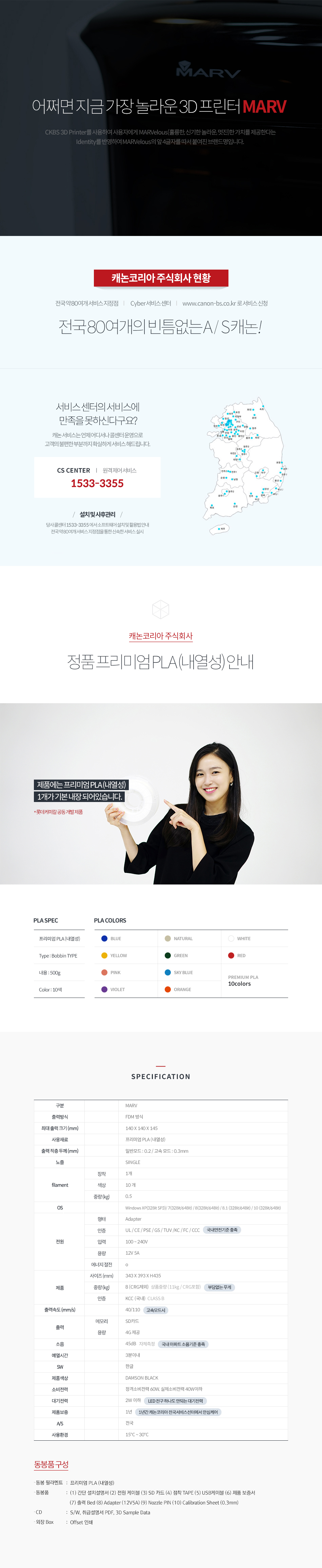 어쩌면 지금 가장 놀라운 3D 프린터 MARVCKBS 3D Printer를 사용하여 사용자에게 MARVelous(훌륭한, 신기한, 놀라운, 멋진)한 가치를 제공한다는 Identity를 반영하여 MARVelous의 앞 4글자를 따서 붙여진 브랜드명입니다.캐논코리아 비즈니스 솔루션 현황전국 약 80여개 서비스 지정점, Cyber 서비스 센터, www.cannon-bs.co.kr로 서비스 신청전국 80여개의 빈틈없는 A/S 캐논!서비스 센터의 서비스에 만족을 못하신다구요?캐논 서비스는 언제 어디서나 콜센터 운영으로 고객의 불편한 부분까지 확실하게 서비스 해드립니다.CS CENTER 원격제어 서비스 : 1588-2500설치 및 사후관리 : 당사콜센터 1588-2500에서 소프트웨어 설치 및 활용법 안내, 전국 약 80여개 서비스 지정점을 통한 신속한 서비스 실시종품 프리미엄 PLA(내열성) 안내제품에는 프리미엄 PLA(내열성) 1개가 기본 내장되어 있습니다. (롯데케미칼 공동 개발 제품)SPECIFICATION구분 : MARV출력방식 : FDM 방식최대 출력 크기(mm) : 140 x 140 x 145사용 재료 : 프리미엄 PLA(내열성)출력 적층 두께(mm) : 일반모드 0.2/고속모드 0.3mm노즐 : SINGLEFlament 장착 : 1개Flament 색상 : 10개Flament 중량(kg) : 0.5OS : Windows XP(32Bit SP3)/7(32Bit/64Bit)/8(32Bit/64Bit)/8.1(32Bit/64Bit)/10(32Bit/64Bit)전원 형태 : Adapter전원 인증 : UL/CE/PSE/GS/TUV/KC/FC/CCC (국내 안전 기준 충족)전원 입력 : 100~240V전원 용량 : 12V 5A전원 에너지 절전 : O제품 사이즈(mm) : 343 x 393 x H435제품 중량(kg) : 8(CRG 제외) 상품중량(11kg/CRG포함), 부담 없는 무게제품 인증 : KCC(국내) CLASS B출력속도(mm/s) : 40/110 (고속모드 시)출력 메모리 : SD카드출력 용량 : 4G 제공소음 : 45dB 자체측정 (국내 아파트 소음기준 충족)예열시간 : 3분 이내SW : 한글제품 색상 : DAMSON BLACK소비전력 : 정격소비전력 60W, 실제 소비전력 40W 이하대기전력 : 2W 이하 (LED 전구 하나도 안되는 대기전력)제품보증 : 1년 (1년간 캐논코리아 전국서비스센터에서 안심 케어)A/S : 전국사용환경 : 15℃~30℃동봉품 구성동봉 필라멘트 : 프리미엄 PLA(내열성)동봉품 : (1)간단 설치 설명서 (2)전원 케이블 (3)SD 카드 (4) 점착 TAPE (5)USB 케이블 (6)제품 보증서 (7)출력 Bed (8)Adapter(12V5A) (9)Nozzel PIM (10)Calibration Sheet(0.3mm) CD : S/W, 취급설명서 PDF, 3D Sample Data외장 BOX : Offset 인