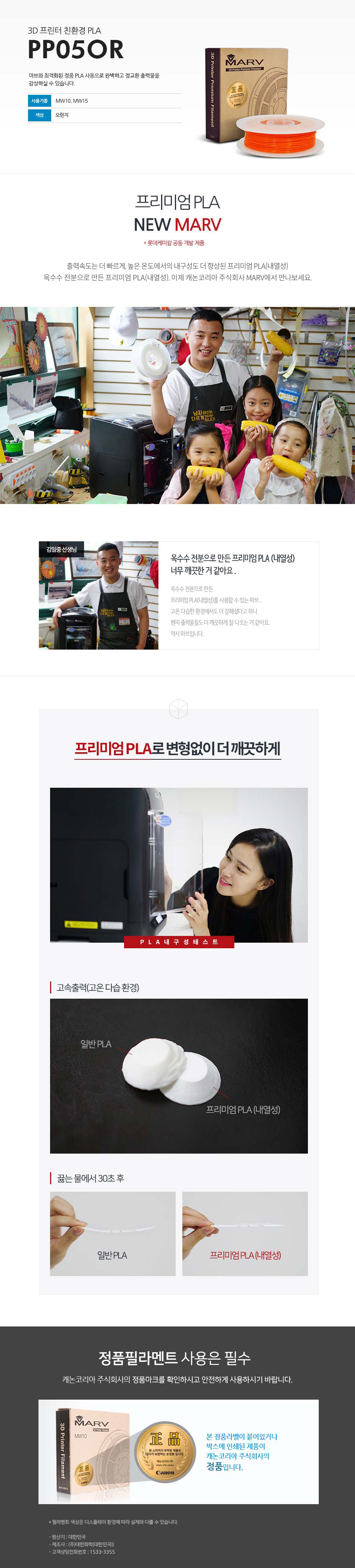 3D 프린터 친환경 PLAPP05OR마브와 최적화된 정품 PLA 사용으로 완벽하고 정교한 출력물을 감상하실 수 있습니다.사용 기종 : MW10, MW15 / 색상 : 오렌지프리미엄 PLA NEW MARV (롯데케미칼 공동 개발 제품)출력속도는 더 빠르게, 높은 온도에서의 내구성도 더 향상된 프리미엄 PLA(내열성)옥수수 전분으로 만든 프리미엄 PLA(내열성), 이제 캐논코리아 비즈니스 솔루션 MARV에서 만나보세요.김일중 선생님 인터뷰옥수수 전분으로 만든 프리미엄 PLA(내열성) 너무 깨끗한거 같아요.옥수수 전분으로 만든 프리미엄 PLA(내열성)를 사용할 수 있는 마브, 고온 다습한 환경에서도 더 강해졌다고 하니 왠지 출력물들도 더 깨끗하게 잘 나오는거 같아요. 역시 마브입니다.프리미엄 PLA로 변형없이 더 깨끗하게고속출력(고온 다습 환경)끓는 물에서 30초 테스트 후 일반 PLA와 프리미엄 PLA(내열성) 비교 사진정품 필라멘트 사용은 필수캐논코리아 비즈니스솔루션(주)의 정품마크를 확인하시고 안전하게 사용하시기 바랍니다.본 정품 라벤이 부착되어 있는 제품이 캐논코리아 비즈니스 솔루션(주)의 정품입니다.*필라멘트 색상은 디스플레이 환경에 따라 실제와 다를 수 있습니다.원산지 : 대한민국제조사 : (주)대한화학(대한민국)고객상담전화번호 : 1588-2500