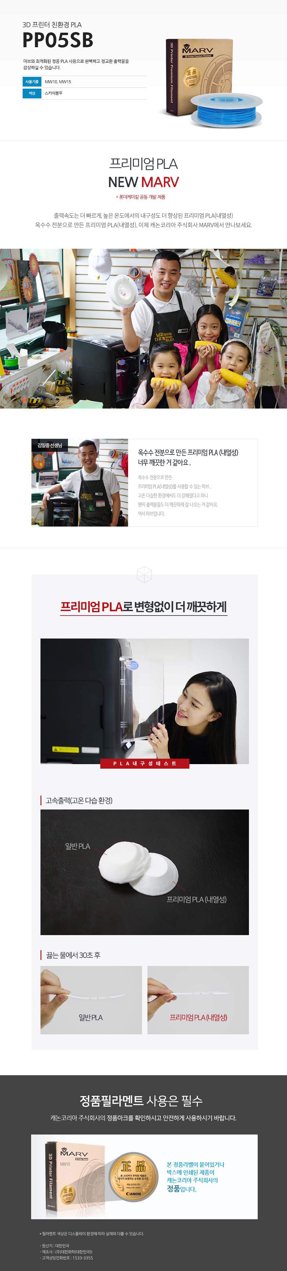 3D 프린터 친환경 PLAPP05SB마브와 최적화된 정품 PLA 사용으로 완벽하고 정교한 출력물을 감상하실 수 있습니다.사용 기종 : MW10, MW15 / 색상 : 스카이블루프리미엄 PLA NEW MARV (롯데케미칼 공동 개발 제품)출력속도는 더 빠르게, 높은 온도에서의 내구성도 더 향상된 프리미엄 PLA(내열성)옥수수 전분으로 만든 프리미엄 PLA(내열성), 이제 캐논코리아 비즈니스 솔루션 MARV에서 만나보세요.김일중 선생님 인터뷰옥수수 전분으로 만든 프리미엄 PLA(내열성) 너무 깨끗한거 같아요.옥수수 전분으로 만든 프리미엄 PLA(내열성)를 사용할 수 있는 마브, 고온 다습한 환경에서도 더 강해졌다고 하니 왠지 출력물들도 더 깨끗하게 잘 나오는거 같아요. 역시 마브입니다.프리미엄 PLA로 변형없이 더 깨끗하게고속출력(고온 다습 환경)끓는 물에서 30초 테스트 후 일반 PLA와 프리미엄 PLA(내열성) 비교 사진정품 필라멘트 사용은 필수캐논코리아 비즈니스솔루션(주)의 정품마크를 확인하시고 안전하게 사용하시기 바랍니다.본 정품 라벤이 부착되어 있는 제품이 캐논코리아 비즈니스 솔루션(주)의 정품입니다.*필라멘트 색상은 디스플레이 환경에 따라 실제와 다를 수 있습니다.원산지 : 대한민국제조사 : (주)대한화학(대한민국)고객상담전화번호 : 1588-2500