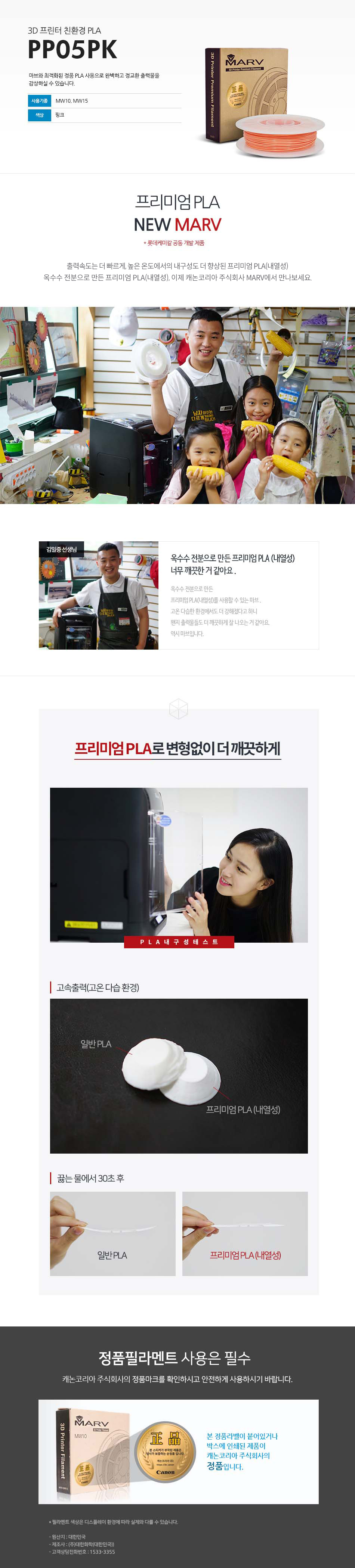 3D 프린터 친환경 PLAPP05PK마브와 최적화된 정품 PLA 사용으로 완벽하고 정교한 출력물을 감상하실 수 있습니다.사용 기종 : MW10, MW15 / 색상 : 핑크프리미엄 PLA NEW MARV (롯데케미칼 공동 개발 제품)출력속도는 더 빠르게, 높은 온도에서의 내구성도 더 향상된 프리미엄 PLA(내열성)옥수수 전분으로 만든 프리미엄 PLA(내열성), 이제 캐논코리아 비즈니스 솔루션 MARV에서 만나보세요.김일중 선생님 인터뷰옥수수 전분으로 만든 프리미엄 PLA(내열성) 너무 깨끗한거 같아요.옥수수 전분으로 만든 프리미엄 PLA(내열성)를 사용할 수 있는 마브, 고온 다습한 환경에서도 더 강해졌다고 하니 왠지 출력물들도 더 깨끗하게 잘 나오는거 같아요. 역시 마브입니다.프리미엄 PLA로 변형없이 더 깨끗하게고속출력(고온 다습 환경)끓는 물에서 30초 테스트 후 일반 PLA와 프리미엄 PLA(내열성) 비교 사진정품 필라멘트 사용은 필수캐논코리아 비즈니스솔루션(주)의 정품마크를 확인하시고 안전하게 사용하시기 바랍니다.본 정품 라벤이 부착되어 있는 제품이 캐논코리아 비즈니스 솔루션(주)의 정품입니다.*필라멘트 색상은 디스플레이 환경에 따라 실제와 다를 수 있습니다.원산지 : 대한민국제조사 : (주)대한화학(대한민국)고객상담전화번호 : 1588-2500